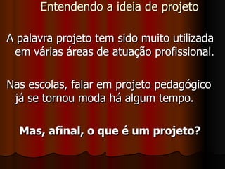 Entendendo a ideia de projeto A palavra projeto tem sido muito utilizada em várias áreas de atuação profissional.  Nas escolas, falar em projeto pedagógico já se tornou moda há algum tempo.  Mas, afinal, o que é um projeto?  