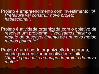 … Projeto é empreendimento com investimento:  “A Prefeitura vai construir novo projeto habitacional” . Projeto é atividade organizada com o objetivo de resolver um problema:  “Precisamos iniciar o projeto de desenvolvimento de um novo motor, menos poluente”. Projeto é um tipo de organização temporária, criada para realizar uma atividade finita:  “Aquele pessoal é a equipe do projeto do novo motor”. 