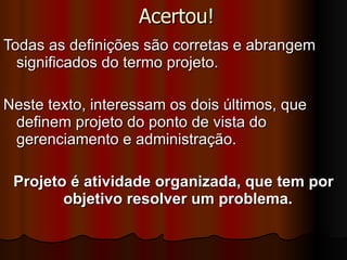 Acertou! Todas as definições são corretas e abrangem significados do termo projeto.  Neste texto, interessam os dois últimos, que definem projeto do ponto de vista do gerenciamento e administração.  Projeto é atividade organizada, que tem por objetivo resolver um problema.   