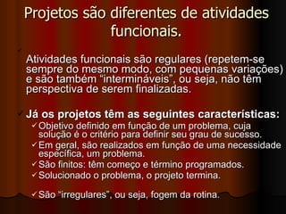 Projetos são diferentes de atividades funcionais. Atividades funcionais são regulares (repetem-se sempre do mesmo modo, com pequenas variações) e são também “intermináveis”, ou seja, não têm perspectiva de serem finalizadas. Já os projetos têm as seguintes características: Objetivo definido em função de um problema, cuja solução é o critério para definir seu grau de sucesso. Em geral, são realizados em função de uma necessidade específica, um problema. São finitos: têm começo e término programados. Solucionado o problema, o projeto termina. São “irregulares”, ou seja, fogem da rotina. 