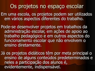 Os projetos no espaço escolar Em uma escola, os projetos podem ser utilizados em vários aspectos diferentes do trabalho. Pode-se desenvolver projetos em trabalhos da administração escolar, em ações de apoio ao trabalho pedagógico e em outros aspectos do funcionamento escolar que não envolvem o ensino diretamente.  Já os projetos didáticos têm por meta principal o ensino de alguns conteúdos predeterminados e neles a participação dos alunos é, evidentemente, indispensável. 