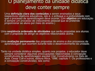 O planejamento da unidade didática deve conter sempre Uma  definição clara dos conteúdos  a serem ensinados e seus respectivos objetivos educativos, isto é, o enfoque e a profundidade com que o processo de aprendizagem deve ocorrer. (Um  objetivo  em educação é sempre um processo de crescimento pessoal que se pretende proporcionar ao aluno por meio do ensino.) Uma  seqüência ordenada de atividades  que serão propostas aos alunos com o propósito de atingir os objetivos relacionados acima. Uma  avaliação permanente  das propostas de ensino e dos processos de aprendizagem que ocorrem durante todo o desenvolvimento da unidade. Tanto na unidade didática simples, quanto nos projetos, o educador deve sempre considerar algumas preocupações relacionadas à concepção construtivista de aprendizagem escolar (Ver  Construtivismo na Sala de Aula , Cesar Coll e outros, editora Ática, 1996, capítulo 1: Os professores e a concepção construtivista), tais como: 