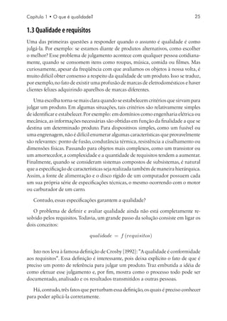 Capítulo 1 • O que é qualidade?                                                  25


1.3 Qualidade e requisitos
Uma das primeiras questões a responder quando o assunto é qualidade é como
julgá-la. Por exemplo: se estamos diante de produtos alternativos, como escolher
o melhor? Esse problema de julgamento acontece com qualquer pessoa cotidiana-
mente, quando se consomem itens como roupas, música, comida ou filmes. Mas
curiosamente, apesar da freqüência com que avaliamos os objetos à nossa volta, é
muito difícil obter consenso a respeito da qualidade de um produto. Isso se traduz,
por exemplo, no fato de existir uma profusão de marcas de eletrodomésticos e haver
clientes felizes adquirindo aparelhos de marcas diferentes.

   Uma escolha torna-se mais clara quando se estabelecem critérios que sirvam para
julgar um produto. Em algumas situações, tais critérios são relativamente simples
de identificar e estabelecer. Por exemplo: em domínios como engenharia elétrica ou
mecânica, as informações necessárias são obtidas em função da finalidade a que se
destina um determinado produto. Para dispositivos simples, como um fusível ou
uma engrenagem, não é difícil enumerar algumas características que provavelmente
são relevantes: ponto de fusão, condutância térmica, resistência a cisalhamento ou
dimensões físicas. Passando para objetos mais complexos, como um transistor ou
um amortecedor, a complexidade e a quantidade de requisitos tendem a aumentar.
Finalmente, quando se consideram sistemas compostos de subsistemas, é natural
que a especificação de características seja realizada também de maneira hierárquica.
Assim, a fonte de alimentação e o disco rígido de um computador possuem cada
um sua própria série de especificações técnicas, o mesmo ocorrendo com o motor
ou carburador de um carro.

   Contudo, essas especificações garantem a qualidade?

   O problema de definir e avaliar qualidade ainda não está completamente re-
solvido pelos requisitos. Todavia, um grande passo da solução consiste em ligar os
dois conceitos:




   Isto nos leva à famosa definição de Crosby [1992]: A qualidade é conformidade
aos requisitos. Essa definição é interessante, pois deixa explícito o fato de que é
preciso um ponto de referência para julgar um produto. Traz embutida a idéia de
como efetuar esse julgamento e, por fim, mostra como o processo todo pode ser
documentado, analisado e os resultados transmitidos a outras pessoas.

   Há, contudo, três fatos que perturbam essa definição, os quais é preciso conhecer
para poder aplicá-la corretamente.
 