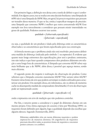 26                                                               Qualidade de Software

   Em primeiro lugar, a definição nos deixa com a tarefa de definir o que é confor-
midade. Em alguns casos, isso se traduz em uma decisão booleana: uma lâmpada de
60W não é uma lâmpada de 100W Mas, em geral, há poucos requisitos que possam
                                   .
ser tratados dessa maneira. O que se faz, então, é especificar margens de precisão:
uma lâmpada que consuma 59,9W é melhor que outra consumindo 60,1W Esse       .
exemplo nos leva naturalmente a considerar que possam existir intensidades ou
graus de qualidade. Podemos escrever isso assim:
                           qualidade = f (observado, especificado)
                                     = observado − especificado

ou seja, a qualidade de um produto é dada pela diferença entre as características
observadas e as características que foram especificadas para sua construção.

    A fórmula mostra que o problema ainda não está resolvido: precisamos definir
uma medida de diferença (indicada pelo símbolo || na expressão). É evidente que
quanto mais longe estivermos das especificações, pior será o produto; entretanto,
isto não indica o que fazer quando comparamos dois produtos diferentes em rela-
ção a uma longa lista de características. A lâmpada que consome 60,1W talvez seja
mais brilhante que a de 59,9W; além disso, é possível que aqueça menos, sendo
mais eficiente.

    O segundo ponto diz respeito à realização da observação do produto. Como
sabemos que a lâmpada consome exatamente 60,1W? Não seriam talvez 60,2W?
Existem várias fontes de erro que podem corromper os dados utilizados para carac-
terizar um produto. Um exemplo disso, em informática, são os efeitos de memória
cache no desempenho medido de computadores (benchmarks). O erro de observação
pode ser representado assim:
                        qualidade = observado − especificado +

onde ε representa um erro de medição que não podemos controlar.

   Por fim, o terceiro ponto a considerar é o papel de diferentes clientes em um
mesmo projeto. Uma ótima exposição do assunto é feita por Weinberg [1994]: os
requisitos foram definidos por alguém, logo a qualidade depende das escolhas que
alguém efetuou. Segundo [Sommerville, 2003]:

         Diferentes stakeholders têm em mente diferentes requisitos e podem
         expressá-los de maneiras distintas. Os engenheiros de requisitos
         precisam descobrir todas as possíveis fontes de requisitos e encontrar
         pontos comuns e os conflitos.
 