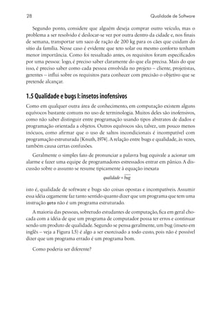 28                                                            Qualidade de Software

    Segundo ponto, considere que alguém deseja comprar outro veículo, mas o
problema a ser resolvido é deslocar-se vez por outra dentro da cidade e, nos finais
de semana, transportar um saco de ração de 200 kg para os cães que cuidam do
sítio da família. Nesse caso é evidente que teto solar ou mesmo conforto tenham
menor importância. Como foi ressaltado antes, os requisitos foram especificados
por uma pessoa: logo, é preciso saber claramente do que ela precisa. Mais do que
isso, é preciso saber como cada pessoa envolvida no projeto – cliente, projetistas,
gerentes – influi sobre os requisitos para conhecer com precisão o objetivo que se
pretende alcançar.


1.5 Qualidade e bugs I: insetos inofensivos
Como em qualquer outra área de conhecimento, em computação existem alguns
equívocos bastante comuns no uso de terminologia. Muitos deles são inofensivos,
como não saber distinguir entre programação usando tipos abstratos de dados e
programação orientada a objetos. Outros equívocos são, talvez, um pouco menos
inócuos, como afirmar que o uso de saltos incondicionais é incompatível com
programação estruturada [Knuth, 1974]. A relação entre bugs e qualidade, às vezes,
também causa certas confusões.
   Geralmente o simples fato de pronunciar a palavra bug equivale a acionar um
alarme e fazer uma equipe de programadores estressados entrar em pânico. A dis-
cussão sobre o assunto se resume tipicamente à equação inexata
                                      qualidade = bug

isto é, qualidade de software e bugs são coisas opostas e incompatíveis. Assumir
essa idéia cegamente faz tanto sentido quanto dizer que um programa que tem uma
instrução goto não é um programa estruturado.
   A maioria das pessoas, sobretudo estudantes de computação, fica em geral cho-
cada com a idéia de que um programa de computador possa ter erros e continuar
sendo um produto de qualidade. Segundo se pensa geralmente, um bug (inseto em
inglês – veja a Figura 1.5) é algo a ser exorcisado a todo custo, pois não é possível
dizer que um programa errado é um programa bom.

     Como poderia ser diferente?
 