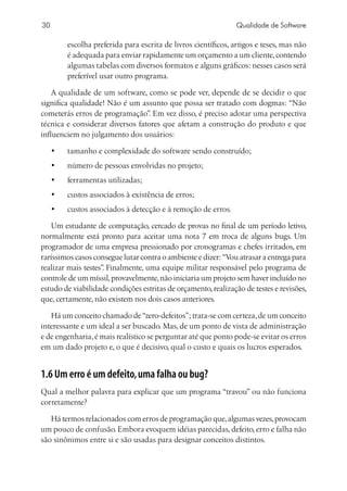 30                                                               Qualidade de Software

          escolha preferida para escrita de livros científicos, artigos e teses, mas não
          é adequada para enviar rapidamente um orçamento a um cliente, contendo
          algumas tabelas com diversos formatos e alguns gráficos: nesses casos será
          preferível usar outro programa.

    A qualidade de um software, como se pode ver, depende de se decidir o que
significa qualidade! Não é um assunto que possa ser tratado com dogmas: “Não
cometerás erros de programação” Em vez disso, é preciso adotar uma perspectiva
                                 .
técnica e considerar diversos fatores que afetam a construção do produto e que
influenciem no julgamento dos usuários:

     •	   tamanho e complexidade do software sendo construído;
     •	   número de pessoas envolvidas no projeto;
     •	   ferramentas utilizadas;
     •	   custos associados à existência de erros;
     •	   custos associados à detecção e à remoção de erros.

    Um estudante de computação, cercado de provas no final de um período letivo,
normalmente está pronto para aceitar uma nota 7 em troca de alguns bugs. Um
programador de uma empresa pressionado por cronogramas e chefes irritados, em
raríssimos casos consegue lutar contra o ambiente e dizer: “Vou atrasar a entrega para
realizar mais testes” Finalmente, uma equipe militar responsável pelo programa de
                    .
controle de um míssil, provavelmente, não iniciaria um projeto sem haver incluído no
estudo de viabilidade condições estritas de orçamento, realização de testes e revisões,
que, certamente, não existem nos dois casos anteriores.

   Há um conceito chamado de “zero-defeitos”; trata-se com certeza, de um conceito
interessante e um ideal a ser buscado. Mas, de um ponto de vista de administração
e de engenharia, é mais realístico se perguntar até que ponto pode-se evitar os erros
em um dado projeto e, o que é decisivo, qual o custo e quais os lucros esperados.


1.6 Um erro é um defeito, uma falha ou bug?
Qual a melhor palavra para explicar que um programa “travou” ou não funciona
corretamente?

   Há termos relacionados com erros de programação que, algumas vezes, provocam
um pouco de confusão. Embora evoquem idéias parecidas, defeito, erro e falha não
são sinônimos entre si e são usadas para designar conceitos distintos.
 
