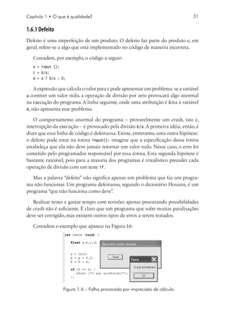 Capítulo 1 • O que é qualidade?                                                   31

1.6.1 Defeito
Defeito é uma imperfeição de um produto. O defeito faz parte do produto e, em
geral, refere-se a algo que está implementado no código de maneira incorreta.

   Considere, por exemplo, o código a seguir:
   a = input ();
   c = b/a;
   d = a ? b/a : 0;

    A expressão que calcula o valor para c pode apresentar um problema: se a variável
a contiver um valor nulo, a operação de divisão por zero provocará algo anormal
na execução do programa. A linha seguinte, onde uma atribuição é feita à variável
d, não apresenta esse problema.

   O comportamento anormal do programa – provavelmente um crash, isto é,
interrupção da execução – é provocado pela divisão b/a. A primeira idéia, então, é
dizer que essa linha de código é defeituosa. Existe, entretanto, uma outra hipótese:
o defeito pode estar na rotina input(): imagine que a especificação dessa rotina
estabeleça que ela não deve jamais retornar um valor nulo. Nesse caso, o erro foi
cometido pelo programador responsável por essa rotina. Esta segunda hipótese é
bastante razoável, pois para a maioria dos programas é irrealístico preceder cada
operação de divisão com um teste if.

   Mas a palavra “defeito” não significa apenas um problema que faz um progra-
ma não funcionar. Um programa defeituoso, segundo o dicionário Houaiss, é um
programa “que não funciona como deve”    .

   Realizar testes e gastar tempo com revisões apenas procurando possibilidades
de crash não é suficiente. É claro que um programa que sofre muitas paralisações
deve ser corrigido, mas existem outros tipos de erros a serem tratados.

   Considere o exemplo que aparece na Figura 1.6:




                   Figura 1.6 – Falha provocada por imprecisão de cálculo.
 