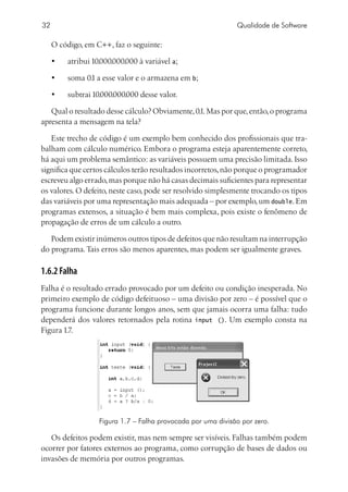 32                                                             Qualidade de Software

     O código, em C++, faz o seguinte:

     •	   atribui 10.000.000.000 à variável a;

     •	   soma 0.1 a esse valor e o armazena em b;

     •	   subtrai 10.000.000.000 desse valor.

   Qual o resultado desse cálculo? Obviamente, 0.1. Mas por que, então, o programa
apresenta a mensagem na tela?

   Este trecho de código é um exemplo bem conhecido dos profissionais que tra-
balham com cálculo numérico. Embora o programa esteja aparentemente correto,
há aqui um problema semântico: as variáveis possuem uma precisão limitada. Isso
significa que certos cálculos terão resultados incorretos, não porque o programador
escreveu algo errado, mas porque não há casas decimais suficientes para representar
os valores. O defeito, neste caso, pode ser resolvido simplesmente trocando os tipos
das variáveis por uma representação mais adequada – por exemplo, um double. Em
programas extensos, a situação é bem mais complexa, pois existe o fenômeno de
propagação de erros de um cálculo a outro.

   Podem existir inúmeros outros tipos de defeitos que não resultam na interrupção
do programa. Tais erros são menos aparentes, mas podem ser igualmente graves.

1.6.2 Falha
Falha é o resultado errado provocado por um defeito ou condição inesperada. No
primeiro exemplo de código defeituoso – uma divisão por zero – é possível que o
programa funcione durante longos anos, sem que jamais ocorra uma falha: tudo
dependerá dos valores retornados pela rotina input (). Um exemplo consta na
Figura 1.7.




                    Figura 1.7 – Falha provocada por uma divisão por zero.

   Os defeitos podem existir, mas nem sempre ser visíveis. Falhas também podem
ocorrer por fatores externos ao programa, como corrupção de bases de dados ou
invasões de memória por outros programas.
 