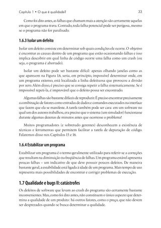Capítulo 1 • O que é qualidade?                                                      33

   Como foi dito antes, as falhas que chamam mais a atenção são certamente aquelas
em que o programa trava. Contudo, toda falha potencial pode ser perigosa, mesmo
se o programa não for paralisado.

1.6.3 Isolar um defeito
Isolar um defeito consiste em determinar sob quais condições ele ocorre. O objetivo
é encontrar as causas dentro de um programa que estão ocasionando falhas e isso
implica descobrir em qual linha de código ocorre uma falha como um crash (ou
seja, o programa é abortado).

   Isolar um defeito pode ser bastante difícil: apenas olhando janelas como as
que aparecem na Figura 1.6, seria, em princípio, impossível determinar onde, em
um programa extenso, está localizada a linha defeituosa que provocou a divisão
por zero. Além disso, é preciso que se consiga repetir a falha sistematicamente. Se é
impossível repeti-la, é improvável que o defeito possa ser encontrado.

    Algumas falhas são bastante difíceis de reproduzir. É preciso encontrar precisamente
a combinação de fatores como entradas de dados e comandos executados na interface
que fazem que ela se manifeste. A tarefa também pode ser cara: em um software no
qual um dos autores trabalhou, era preciso que o sistema (um simulador) funcionasse
durante algumas dezenas de minutos antes que ocorresse o problema!

   Muitos programadores (e sobretudo gerentes) desconhecem a existência de
técnicas e ferramentas que permitem facilitar a tarefa de depuração de código.
Falaremos disso nos Capítulos 15 e 16.

1.6.4 Estabilizar um programa
Estabilizar um programa é o termo geralmente utilizado para referir-se a correções
que resultam na diminuição na freqüência de falhas. Um programa estável apresenta
poucas falhas – um indicativo de que deve possuir poucos defeitos. De maneira
bastante geral, a estabilidade está ligada à idade de um programa. Mais tempo de uso
representa mais possibilidades de encontrar e corrigir problemas de execução.


1.7 Qualidade e bugs II: catástrofes
Os defeitos de software que levam ao crash do programa são certamente bastante
inconvenientes. Mas, como foi dito antes, não constituem o único aspecto que deter-
mina a qualidade de um produto: há outros fatores, como o preço, que não devem
ser desprezados quando se busca determinar a qualidade.
 