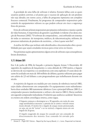 34                                                                           Qualidade de Software

    A gravidade de uma falha de software é relativa. Existem falhas com as quais
usuários podem conviver, a tal ponto que o sucesso de aplicação de um produto
não seja afetado; em outros casos, a falha do programa representa um completo
fracasso comercial. Finalmente, há programas de computador responsáveis pelo
controle de equipamentos valiosos ou que podem colocar em risco a segurança
física de pessoas.
   Erros de software já foram responsáveis por prejuízos milionários e mesmo a perda
de vidas humanas. A importância de garantir a qualidade é evidente à luz desta cita-
ção de Pressman [2002]: O software de computadores... está embutido em sistemas
de todas as naturezas: de transportes, médicos, de telecomunicações, militares, de
processos industriais, de produtos de escritório,... a lista é quase sem-fim.
    A análise de falhas que tenham sido identificadas e documentadas abre a possi-
bilidade para que sejam estudadas técnicas para evitar erros no futuro.
   Nas próximas seções apresentaremos alguns erros de software cujas conseqüências
foram dramáticas.

1.7.1 Ariane 501
Em 4 de junho de 1996, foi lançado o primeiro foguete Ariane 5. Decorridos 40
segundos da seqüência de lançamento e a uma altitude de 3.700 metros, o foguete
se desviou de sua trajetória e se autodestruiu com uma explosão. O custo desse de-
sastre foi avaliado em mais de 300 milhões de dólares, quantia suficiente para pagar
um salário de 2,5 mil dólares a cem programadores que trabalhassem durante um
século.

   A trajetória do foguete era medida por um sistema de referência inercial (SRI),
cujos dados alimentavam um computador. Os equipamentos eram redundantes:
havia duas unidades SRI exatamente idênticas. Caso a principal falhasse (SRI-2), o
computador passava imediatamente a utilizar a de reserva (SRI-1). Havia também
um segundo computador redundante. O relatório que analisou o acidente descreveu
os eventos em ordem cronológica inversa, como segue.
              O foguete começou a desintegrar-se a 39 segundos, em razão de uma
              carga aerodinâmica excessiva: a pressão do ar contra o veículo estava
              muito elevada. O motivo foi o ângulo de ataque muito pronunciado,
              ou seja, em vez de “cortar” o ar na vertical, o foguete estava em um
              ângulo de 20 graus.
              O ângulo exagerado de ataque foi causado por um comando de
              direcionamento dos motores. Esse comando foi enviado pelo


    	 Ariane 5 – Flight 501 Failure – Report by the Inquiry Board, J. L. Lions. Disponível na Internet.
 