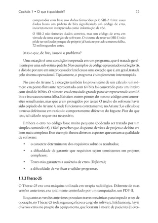 Capítulo 1 • O que é qualidade?                                                    35

         computador com base nos dados fornecidos pelo SRI-2. Entre esses
         dados havia um padrão de bits significando um código de erro,
         incorretamente interpretado como informação de vôo.
         O SRI-2 não forneceu dados corretos, mas um código de erro, em
         virtude de uma exceção de software. O sistema de reserva (SRI-1) não
         pôde ser utilizado porque ele próprio já havia reportado a mesma falha,
         72 milissegundos antes.

   Mas o que, de fato, causou o problema?

    Uma exceção é uma condição inesperada em um programa, que é tratada geral-
mente por uma sub-rotina-padrão. Nos exemplos de código apresentados na Seção 1.6,
a divisão por zero em um processador Intel causa uma exceção que é, em geral, tratada
pelo sistema operacional. Tipicamente, o programa é simplesmente interrompido.

    No caso do Ariane 5, a exceção também foi proveniente de um cálculo: um nú-
mero em ponto flutuante representado com 64 bits foi convertido para um inteiro
com sinal de 16 bits. O número era demasiado grande para ser representado com 16
bits e isso causou uma falha. Existiam outros pontos do mesmo código com conver-
sões semelhantes, mas que eram protegidos por testes. O trecho do software havia
sido copiado do Ariane 4, onde funcionava corretamente; no Ariane 5, o cálculo se
tornava defeituoso em razão do comportamento diferente do foguete. Pior do que
isso, tal cálculo sequer era necessário.

   Embora o erro no código fosse muito pequeno (podendo ser tratado por um
simples comando if), é fácil perceber que do ponto de vista de projeto o defeito era
bem mais complexo. Este exemplo ilustra diversos aspectos que cercam a qualidade
de software:
   •	   o caractere determinante dos requisitos sobre os resultados;
   •	   a dificuldade de garantir que requisitos sejam consistentes em projetos
        complexos;
   •	   Testes não garantem a ausência de erros (Dijkstra);
   •	   a dificuldade de verificar e validar programas.

1.7.2 Therac-25
O Therac-25 era uma máquina utilizada em terapia radiológica. Diferente de suas
versões anteriores, era totalmente controlado por um computador, um PDP-11.
   Enquanto as versões anteriores possuíam travas mecânicas para impedir erros de
operação, no Therac-25 toda segurança ficou a cargo do software. Infelizmente, havia
diversos erros no projeto do equipamento, que levaram à morte de pacientes [Lever-
 