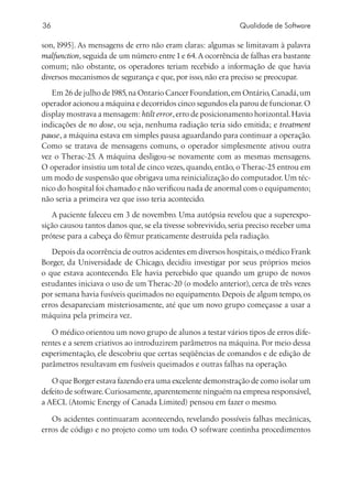 36                                                           Qualidade de Software

son, 1995]. As mensagens de erro não eram claras: algumas se limitavam à palavra
malfunction, seguida de um número entre 1 e 64. A ocorrência de falhas era bastante
comum; não obstante, os operadores teriam recebido a informação de que havia
diversos mecanismos de segurança e que, por isso, não era preciso se preocupar.
   Em 26 de julho de 1985, na Ontario Cancer Foundation, em Ontário, Canadá, um
operador acionou a máquina e decorridos cinco segundos ela parou de funcionar. O
display mostrava a mensagem: htilt error, erro de posicionamento horizontal. Havia
indicações de no dose, ou seja, nenhuma radiação teria sido emitida; e treatment
pause, a máquina estava em simples pausa aguardando para continuar a operação.
Como se tratava de mensagens comuns, o operador simplesmente ativou outra
vez o Therac-25. A máquina desligou-se novamente com as mesmas mensagens.
O operador insistiu um total de cinco vezes, quando, então, o Therac-25 entrou em
um modo de suspensão que obrigava uma reinicialização do computador. Um téc-
nico do hospital foi chamado e não verificou nada de anormal com o equipamento;
não seria a primeira vez que isso teria acontecido.
   A paciente faleceu em 3 de novembro. Uma autópsia revelou que a superexpo-
sição causou tantos danos que, se ela tivesse sobrevivido, seria preciso receber uma
prótese para a cabeça do fêmur praticamente destruída pela radiação.
   Depois da ocorrência de outros acidentes em diversos hospitais, o médico Frank
Borger, da Universidade de Chicago, decidiu investigar por seus próprios meios
o que estava acontecendo. Ele havia percebido que quando um grupo de novos
estudantes iniciava o uso de um Therac-20 (o modelo anterior), cerca de três vezes
por semana havia fusíveis queimados no equipamento. Depois de algum tempo, os
erros desapareciam misteriosamente, até que um novo grupo começasse a usar a
máquina pela primeira vez.

   O médico orientou um novo grupo de alunos a testar vários tipos de erros dife-
rentes e a serem criativos ao introduzirem parâmetros na máquina. Por meio dessa
experimentação, ele descobriu que certas seqüências de comandos e de edição de
parâmetros resultavam em fusíveis queimados e outras falhas na operação.

   O que Borger estava fazendo era uma excelente demonstração de como isolar um
defeito de software. Curiosamente, aparentemente ninguém na empresa responsável,
a AECL (Atomic Energy of Canada Limited) pensou em fazer o mesmo.

   Os acidentes continuaram acontecendo, revelando possíveis falhas mecânicas,
erros de código e no projeto como um todo. O software continha procedimentos
 