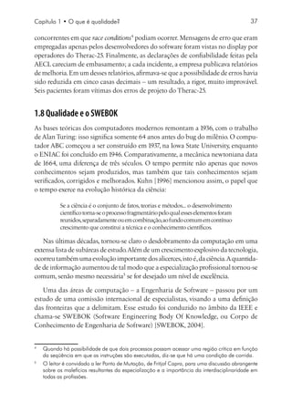 Capítulo 1 • O que é qualidade?                                                                37

concorrentes em que race conditions podiam ocorrer. Mensagens de erro que eram
empregadas apenas pelos desenvolvedores do software foram vistas no display por
operadores do Therac-25. Finalmente, as declarações de confiabilidade feitas pela
AECL careciam de embasamento; a cada incidente, a empresa publicava relatórios
de melhoria. Em um desses relatórios, afirmava-se que a possibilidade de erros havia
sido reduzida em cinco casas decimais – um resultado, a rigor, muito improvável.
Seis pacientes foram vítimas dos erros de projeto do Therac-25.


1.8 Qualidade e o SWEBOK
As bases teóricas dos computadores modernos remontam a 1936, com o trabalho
de Alan Turing: isso significa somente 64 anos antes do bug do milênio. O compu-
tador ABC começou a ser construído em 1937, na Iowa State University, enquanto
o ENIAC foi concluído em 1946. Comparativamente, a mecânica newtoniana data
de 1664, uma diferença de três séculos. O tempo permite não apenas que novos
conhecimentos sejam produzidos, mas também que tais conhecimentos sejam
verificados, corrigidos e melhorados. Kuhn [1996] mencionou assim, o papel que
o tempo exerce na evolução histórica da ciência:

              Se a ciência é o conjunto de fatos, teorias e métodos... o desenvolvimento
              científico torna-se o processo fragmentário pelo qual esses elementos foram
              reunidos, separadamente ou em combinação, ao fundo comum em contínuo
              crescimento que constitui a técnica e o conhecimento científicos.

   Nas últimas décadas, tornou-se claro o desdobramento da computação em uma
extensa lista de subáreas de estudo. Além de um crescimento explosivo da tecnologia,
ocorreu também uma evolução importante dos alicerces, isto é, da ciência. A quantida-
de de informação aumentou de tal modo que a especialização profissional tornou-se
comum, senão mesmo necessária se for desejado um nível de excelência.

   Uma das áreas de computação – a Engenharia de Software – passou por um
estudo de uma comissão internacional de especialistas, visando a uma definição
das fronteiras que a delimitam. Esse estudo foi conduzido no âmbito da IEEE e
chama-se SWEBOK (Software Engineering Body Of Knowledge, ou Corpo de
Conhecimento de Engenharia de Software) [SWEBOK, 2004].



    	 Quando há possibilidade de que dois processos possam acessar uma região crítica em função
      da seqüência em que as instruções são executadas, diz-se que há uma condição de corrida.

    	 O leitor é convidado a ler Ponto de Mutação, de Fritjof Capra, para uma discussão abrangente
      sobre os malefícios resultantes da especialização e a importância da interdisciplinaridade em
      todas as profissões.
 