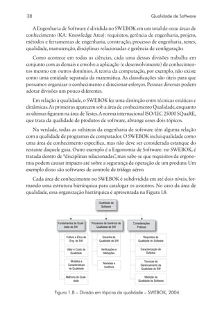 38                                                                                   Qualidade de Software

   A Engenharia de Software é dividida no SWEBOK em um total de onze áreas de
conhecimento (KA: Knowledge Area): requisitos, gerência de engenharia, projeto,
métodos e ferramentas de engenharia, construção, processo de engenharia, testes,
qualidade, manutenção, disciplinas relacionadas e gerência de configuração.
   Como acontece em todas as ciências, cada uma dessas divisões trabalha em
conjunto com as demais e envolve a aplicação (e desenvolvimento) de conhecimen-
tos mesmo em outros domínios. A teoria da computação, por exemplo, não existe
como uma entidade separada da matemática. As classificações são úteis para que
possamos organizar o conhecimento e direcionar esforços. Pessoas diversas podem
adotar divisões um pouco diferentes.
    Em relação à qualidade, o SWEBOK fez uma distinção entre técnicas estáticas e
dinâmicas. As primeiras aparecem sob a área de conhecimento Qualidade, enquanto
as últimas figuram na área de Testes. A norma internacional ISO/IEC 25000 SQuaRE,
que trata da qualidade de produtos de software, abrange esses dois tópicos.
   Na verdade, todas as subáreas da engenharia de software têm alguma relação
com a qualidade de programas de computador. O SWEBOK inclui qualidade como
uma área de conhecimento específica, mas não deve ser considerada estanque do
restante daquele guia. Outro exemplo é a Ergonomia de Software: no SWEBOK, é
tratada dentro de “disciplinas relacionadas” mas sabe-se que requisitos de ergono-
                                           ,
mia podem causar impacto até sobre a segurança de operação de um produto. Um
exemplo disso são softwares de controle de tráfego aéreo.
  Cada área de conhecimento no SWEBOK é subdividida em até dois níveis, for-
mando uma estrutura hierárquica para catalogar os assuntos. No caso da área de
qualidade, essa organização hierárquica é apresentada na Figura 1.8.

                                               Qualidade de
                                                Software




               Fundamentos de Quali-      Processos de Gerência de   Considerações
                   dade de SW                 Qualidade de SW          Práticas


                     Cultura e Ética de           Garantia de               Requisitos de
                       Eng. de SW               Qualidade de SW         Qualidade do Software

                      Valor e Custo da           Verificações e           Caracterização de
                         Qualidade                Validações                  Defeitos

                         Modelos e                                          Técnicas de
                                                   Revisões e
                       Características                                    Gerenciamento de
                                                    Auditoria
                       de Qualidade                                       Qualidade de SW

                     Melhoria de Quali-                                       Medição de
                           dade                                          Qualidade de Software



             Figura 1.8 – Divisão em tópicos da qualidade – SWEBOK, 2004.
 