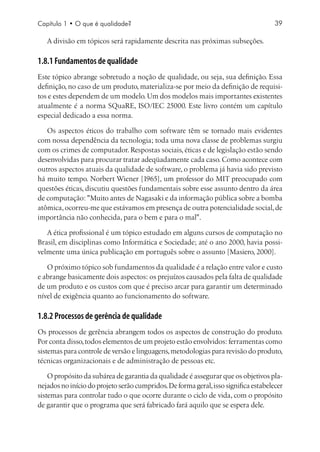 Capítulo 1 • O que é qualidade?                                                      39

   A divisão em tópicos será rapidamente descrita nas próximas subseções.

1.8.1 Fundamentos de qualidade
Este tópico abrange sobretudo a noção de qualidade, ou seja, sua definição. Essa
definição, no caso de um produto, materializa-se por meio da definição de requisi-
tos e estes dependem de um modelo. Um dos modelos mais importantes existentes
atualmente é a norma SQuaRE, ISO/IEC 25000. Este livro contém um capítulo
especial dedicado a essa norma.

   Os aspectos éticos do trabalho com software têm se tornado mais evidentes
com nossa dependência da tecnologia; toda uma nova classe de problemas surgiu
com os crimes de computador. Respostas sociais, éticas e de legislação estão sendo
desenvolvidas para procurar tratar adeqüadamente cada caso. Como acontece com
outros aspectos atuais da qualidade de software, o problema já havia sido previsto
há muito tempo. Norbert Wiener [1965], um professor do MIT preocupado com
questões éticas, discutiu questões fundamentais sobre esse assunto dentro da área
de computação: Muito antes de Nagasaki e da informação pública sobre a bomba
atômica, ocorreu-me que estávamos em presença de outra potencialidade social, de
importância não conhecida, para o bem e para o mal.

   A ética profissional é um tópico estudado em alguns cursos de computação no
Brasil, em disciplinas como Informática e Sociedade; até o ano 2000, havia possi-
velmente uma única publicação em português sobre o assunto [Masiero, 2000].

   O próximo tópico sob fundamentos da qualidade é a relação entre valor e custo
e abrange basicamente dois aspectos: os prejuízos causados pela falta de qualidade
de um produto e os custos com que é preciso arcar para garantir um determinado
nível de exigência quanto ao funcionamento do software.

1.8.2 Processos de gerência de qualidade
Os processos de gerência abrangem todos os aspectos de construção do produto.
Por conta disso, todos elementos de um projeto estão envolvidos: ferramentas como
sistemas para controle de versão e linguagens, metodologias para revisão do produto,
técnicas organizacionais e de administração de pessoas etc.

    O propósito da subárea de garantia da qualidade é assegurar que os objetivos pla-
nejados no início do projeto serão cumpridos. De forma geral, isso significa estabelecer
sistemas para controlar tudo o que ocorre durante o ciclo de vida, com o propósito
de garantir que o programa que será fabricado fará aquilo que se espera dele.
 