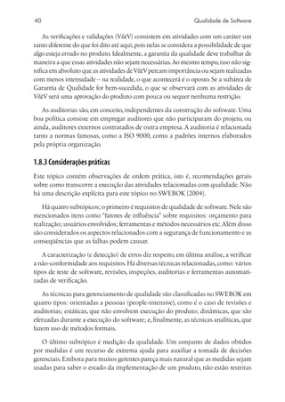 40                                                              Qualidade de Software

    As verificações e validações (VV) consistem em atividades com um caráter um
tanto diferente do que foi dito até aqui, pois nelas se considera a possibilidade de que
algo esteja errado no produto. Idealmente, a garantia da qualidade deve trabalhar de
maneira a que essas atividades não sejam necessárias. Ao mesmo tempo, isso não sig-
nifica em absoluto que as atividades de VV percam importância ou sejam realizadas
com menos intensidade – na realidade, o que acontecerá é o oposto. Se a subárea de
Garantia de Qualidade for bem-sucedida, o que se observará com as atividades de
VV será uma aprovação do produto com pouca ou sequer nenhuma restrição.

   As auditorias são, em conceito, independentes da construção do software. Uma
boa política consiste em empregar auditores que não participaram do projeto, ou
ainda, auditores externos contratados de outra empresa. A auditoria é relacionada
tanto a normas famosas, como a ISO 9000, como a padrões internos elaborados
pela própria organização.

1.8.3 Considerações práticas
Este tópico contém observações de ordem prática, isto é, recomendações gerais
sobre como transcorre a execução das atividades relacionadas com qualidade. Não
há uma descrição explícita para este tópico no SWEBOK [2004].

   Há quatro subtópicos; o primeiro é requisitos de qualidade de software. Nele são
mencionados itens como “fatores de influência” sobre requisitos: orçamento para
realização; usuários envolvidos; ferramentas e métodos necessários etc. Além disso
são considerados os aspectos relacionados com a segurança de funcionamento e as
conseqüências que as falhas podem causar.

   A caracterização (e detecção) de erros diz respeito, em última análise, a verificar
a não-conformidade aos requisitos. Há diversas técnicas relacionadas, como: vários
tipos de teste de software, revisões, inspeções, auditorias e ferramentas automati-
zadas de verificação.

   As técnicas para gerenciamento de qualidade são classificadas no SWEBOK em
quatro tipos: orientadas a pessoas (people-intensive), como é o caso de revisões e
auditorias; estáticas, que não envolvem execução do produto; dinâmicas, que são
efetuadas durante a execução do software; e, finalmente, as técnicas analíticas, que
fazem uso de métodos formais.

   O último subtópico é medição da qualidade. Um conjunto de dados obtidos
por medidas é um recurso de extrema ajuda para auxiliar a tomada de decisões
gerenciais. Embora para muitos gerentes pareça mais natural que as medidas sejam
usadas para saber o estado da implementação de um produto, não estão restritas
 
