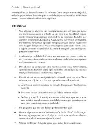 Capítulo 1 • O que é qualidade?                                                    41

ao estágio final do desenvolvimento do software. Como propõe a norma SQuaRE,
o ideal é que os valores desejados para as medidas sejam estabelecidos no início do
projeto, durante a fase de definição de requisitos.


1.9 Exercícios
   1.	 Você alguma vez elaborou um cronograma para um software que tivesse
       que implementar, como a solução de um projeto de faculdade? Experi-
       mente: procure um projeto em um bom livro de estruturas de dados (por
       exemplo, Tenembaum, Langsam e Augenstein) e elabore um cronograma.
       Inclua tempo para estudo e projeto, para programação e testes e acrescente
       uma margem de segurança. Peça a um colega seu para fazer a mesma coisa
       e depois compare os resultados. Existem diferenças? Qual cronograma
       parece mais realístico?

   2.	 A definição de qualidade de Crosby tem ao menos três pontos positivos e
       três pontos negativos, conforme comentado no texto. Relacione esses pontos
       comparando-os diretamente.

   3.	 Dois clientes ao comprarem uma mesma camisa terão, possivelmente,
       opiniões muito diferentes sobre o produto. Isto é um exemplo de ruído de
       medição de qualidade? Justifique sua resposta.

   4.	 Uma fábrica de tapetes está preocupada em vender seus produtos. Natu-
       ralmente, um objetivo será fabricar tapetes bonitos e de qualidade.

       a.	 Aparência é um item separado do modelo de qualidade? Justifique sua
           resposta.

       b.	 Faça uma lista de características de qualidade para um tapete.

       c.	 Na lista que você fez, identifique uma característica que, quando presente
           com mais intensidade, aumenta a qualidade; e outra que, quando presente
           com mais intensidade, reduz a qualidade.

   5.	 Um programa que não tem defeitos pode falhar? Por quê?

   6.	 O que você pensa dos termos “isolar defeitos” e “isolar falhas”: há diferenças?
       Descreva alguns passos que você julga necessários para realizar cada uma
       dessas atividades (caso estas sejam diferentes).

   7.	 Volte ao problema 4 b. Repita-o para duas faixas de preço diferentes.
 