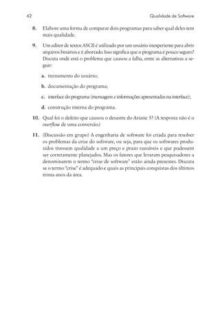 42                                                               Qualidade de Software

     8.	 Elabore uma forma de comparar dois programas para saber qual deles tem
         mais qualidade.

     9.	 Um editor de textos ASCII é utilizado por um usuário inexperiente para abrir
         arquivos binários e é abortado. Isso significa que o programa é pouco seguro?
         Discuta onde está o problema que causou a falha, entre as alternativas a se-
         guir:

         a.	 treinamento do usuário;

         b.	 documentação do programa;

         c.	 interface do programa (mensagens e informações apresentadas na interface);

         d.	 construção interna do programa.

     10.	 Qual foi o defeito que causou o desastre do Ariane 5? (A resposta não é o
          overflow de uma conversão.)

     11.	 (Discussão em grupo) A engenharia de software foi criada para resolver
          os problemas da crise do software, ou seja, para que os softwares produ-
          zidos tivessem qualidade a um preço e prazo razoáveis e que pudessem
          ser corretamente planejados. Mas os fatores que levaram pesquisadores a
          denominarem o termo “crise de software” estão ainda presentes. Discuta
          se o termo “crise” é adequado e quais as principais conquistas dos últimos
          trinta anos da área.
 