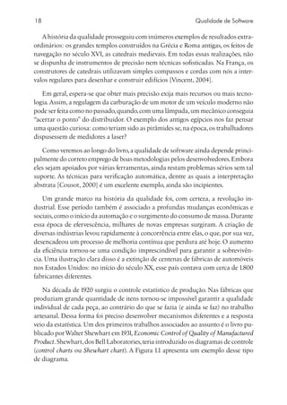 18                                                           Qualidade de Software

   A história da qualidade prosseguiu com inúmeros exemplos de resultados extra-
ordinários: os grandes templos construídos na Grécia e Roma antigas, os feitos de
navegação no século XVI, as catedrais medievais. Em todas essas realizações, não
se dispunha de instrumentos de precisão nem técnicas sofisticadas. Na França, os
construtores de catedrais utilizavam simples compassos e cordas com nós a inter-
valos regulares para desenhar e construir edifícios [Vincent, 2004].

   Em geral, espera-se que obter mais precisão exija mais recursos ou mais tecno-
logia. Assim, a regulagem da carburação de um motor de um veículo moderno não
pode ser feita como no passado, quando, com uma lâmpada, um mecânico conseguia
“acertar o ponto” do distribuidor. O exemplo dos antigos egípcios nos faz pensar
uma questão curiosa: como teriam sido as pirâmides se, na época, os trabalhadores
dispusessem de medidores a laser?

   Como veremos ao longo do livro, a qualidade de software ainda depende princi-
palmente do correto emprego de boas metodologias pelos desenvolvedores. Embora
eles sejam apoiados por várias ferramentas, ainda restam problemas sérios sem tal
suporte. As técnicas para verificação automática, dentre as quais a interpretação
abstrata [Cousot, 2000] é um excelente exemplo, ainda são incipientes.

    Um grande marco na história da qualidade foi, com certeza, a revolução in-
dustrial. Esse período também é associado a profundas mudanças econômicas e
sociais, como o início da automação e o surgimento do consumo de massa. Durante
essa época de efervescência, milhares de novas empresas surgiram. A criação de
diversas indústrias levou rapidamente à concorrência entre elas, o que, por sua vez,
desencadeou um processo de melhoria contínua que perdura até hoje. O aumento
da eficiência tornou-se uma condição imprescindível para garantir a sobrevivên-
cia. Uma ilustração clara disso é a extinção de centenas de fábricas de automóveis
nos Estados Unidos: no início do século XX, esse país contava com cerca de 1.800
fabricantes diferentes.

   Na década de 1920 surgiu o controle estatístico de produção. Nas fábricas que
produziam grande quantidade de itens tornou-se impossível garantir a qualidade
individual de cada peça, ao contrário do que se fazia (e ainda se faz) no trabalho
artesanal. Dessa forma foi preciso desenvolver mecanismos diferentes e a resposta
veio da estatística. Um dos primeiros trabalhos associados ao assunto é o livro pu-
blicado por Walter Shewhart em 1931, Economic Control of Quality of Manufactured
Product. Shewhart, dos Bell Laboratories, teria introduzido os diagramas de controle
(control charts ou Shewhart chart). A Figura 1.1 apresenta um exemplo desse tipo
de diagrama.
 