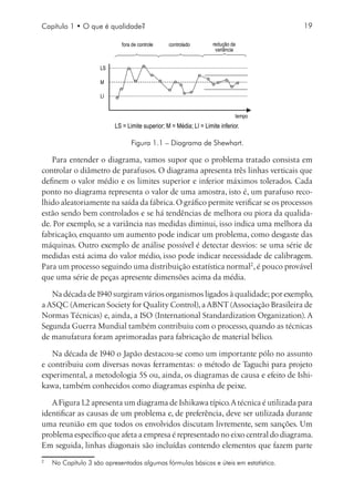 Capítulo 1 • O que é qualidade?                                                         19

                               fora de controle    controlado         redução da
                                                                       variância


                       LS

                       M

                       LI


                                                                                tempo
                            LS = Limite superior; M = Média; LI = Limite inferior.

                                   Figura 1.1 – Diagrama de Shewhart.

   Para entender o diagrama, vamos supor que o problema tratado consista em
controlar o diâmetro de parafusos. O diagrama apresenta três linhas verticais que
definem o valor médio e os limites superior e inferior máximos tolerados. Cada
ponto no diagrama representa o valor de uma amostra, isto é, um parafuso reco-
lhido aleatoriamente na saída da fábrica. O gráfico permite verificar se os processos
estão sendo bem controlados e se há tendências de melhora ou piora da qualida-
de. Por exemplo, se a variância nas medidas diminui, isso indica uma melhora da
fabricação, enquanto um aumento pode indicar um problema, como desgaste das
máquinas. Outro exemplo de análise possível é detectar desvios: se uma série de
medidas está acima do valor médio, isso pode indicar necessidade de calibragem.
Para um processo seguindo uma distribuição estatística normal, é pouco provável
que uma série de peças apresente dimensões acima da média.

   Na década de 1940 surgiram vários organismos ligados à qualidade; por exemplo,
a ASQC (American Society for Quality Control), a ABNT (Associação Brasileira de
Normas Técnicas) e, ainda, a ISO (International Standardization Organization). A
Segunda Guerra Mundial também contribuiu com o processo, quando as técnicas
de manufatura foram aprimoradas para fabricação de material bélico.

   Na década de 1940 o Japão destacou-se como um importante pólo no assunto
e contribuiu com diversas novas ferramentas: o método de Taguchi para projeto
experimental, a metodologia 5S ou, ainda, os diagramas de causa e efeito de Ishi-
kawa, também conhecidos como diagramas espinha de peixe.

   A Figura 1.2 apresenta um diagrama de Ishikawa típico. A técnica é utilizada para
identificar as causas de um problema e, de preferência, deve ser utilizada durante
uma reunião em que todos os envolvidos discutam livremente, sem sanções. Um
problema específico que afeta a empresa é representado no eixo central do diagrama.
Em seguida, linhas diagonais são incluídas contendo elementos que fazem parte

    	 No Capítulo 3 são apresentadas algumas fórmulas básicas e úteis em estatística.
 