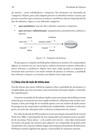 20                                                                           Qualidade de Software

do cenário – como trabalhadores e máquinas. Tais elementos são chamados de
“categorias” Depois, para cada categoria procura-se identificar fatores (causas) que
            .
possam contribuir para aumentar ou reduzir o problema (efeitos). Dependendo do
tipo de indústria, sugere-se usar diferentes categorias:

     •	   para manufatura: mão-de-obra, métodos, materiais e máquinas;

     •	   para serviços e administração: equipamentos, procedimentos, políticas e
          pessoas.
                           Materiais                       Trabalhadores


          Falta de luvas                 Distração por cansaço
                                                                           Acidentes de trabalho

          Treinamento                         Antiquadas
                           Métodos                           Máquinas




                                       Figura 1.2 – Diagrama de Ishikawa.

   No pós-guerra, o impulso recebido pelas indústrias se manteve. Os computadores
digitais já estavam em uso nessa época, embora estivessem restritos sobretudo a
meios militares e acadêmicos. Alguns anos mais tarde, quando as máquinas se
tornaram mais acessíveis e um maior número de pessoas as utilizava, a qualidade
dos softwares começou a se mostrar um objetivo mais importante.


1.2 Uma crise de mais de trinta anos
Um dos fatores que exerce influência negativa sobre a qualidade de um projeto é a
complexidade, que está associada a uma característica bastante simples: o tamanho
das especificações.

   Construir um prédio de 10 andares implica tratar um número de problemas muito
maior do que os existentes em uma simples residência: a diferença entre as duas cons-
truções, é claro, está longe de ser resolvida apenas com um número de tijolos maior.
Em programas de computador, o problema de complexidade e tamanho é ainda mais
grave, em razão das interações entre os diversos componentes do sistema.

   Por volta da década de 1950 acreditava-se em uma relação chamada lei de Grosch
[Pick et al., 1986]: o desempenho de um computador seria proporcional ao quadra-
do de seu preço. Nessa época – e de acordo com essa lei – uma idéia interessante
era reunir um grupo de usuários para adquirir um computador de grande porte
(mainframe). Era comum também alugar uma máquina diretamente do fabricante.
Problemas maiores significavam apenas a necessidade de máquinas maiores.
 