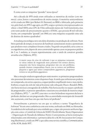 Capítulo 1 • O que é qualidade?                                                     21

   E como eram as máquinas “grandes” nessa época?

    Até a década de 1970 ainda eram utilizadas as memórias de núcleo (core me-
mory): caras, lentas e consumidoras de muita energia. A memória semicondutora
só foi criada em 1966 (por Robert H. Dennard, na IBM) e fabricada, pela primeira
vez, pela Intel, em 1970. Logo após, em 1971, surgiu o primeiro microprocessador em
silício: o Intel 4004, uma CPU de 4 bits utilizando menos de 3 mil transístores, mas
com tanto poder de processamento quanto o ENIAC, que possuía 18 mil válvulas.
Assim, um computador “grande” em 1960, era uma máquina ocupando uma sala
                                   ,
de dezenas de metros quadrados!

   A mudança tecnológica teve um efeito dramático na produção de software. Num
breve período de tempo, os recursos de hardware aumentaram muito e permitiram
que produtos mais complexos fossem criados. Traçando um paralelo, seria como se
os engenheiros civis, depois de anos construindo apenas casas ou pequenos prédios
de 2 ou 3 andares, se vissem repentinamente com a tarefa de construir grandes
arranha-céus [Dijkstra, 1972]:

          A maior causa da crise do software é que as máquinas tornaram-
          se várias ordens de magnitude mais potentes! Em termos diretos,
          enquanto não havia máquinas, programar não era um problema;
          quando tivemos computadores fracos, isso se tornou um problema
          pequeno e agora que temos computadores gigantescos, programar
          tornou-se um problema gigantesco.

    Mas a situação ainda era agravada por outro motivo: os primeiros programadores
não possuíam ferramentas como dispomos hoje. A tarefa que enfrentavam poderia
ser comparada, em certos aspectos, a erguer prédios empilhando mais e mais tijolos.
Embora a noção de ciclo de vida já houvesse sido esboçada [Naur e Randell, 1968],
não havia técnicas consagradas de trabalho. Não havia escolas ou sequer a profissão
de programador; as pessoas aprendiam e exerciam essa atividade de maneira empí-
rica [Dijkstra, 1972]: ... em 1957, casei-me e os ritos holandeses requerem declarar a
profissão; declarei ser um programador. Mas as autoridades municipais de Amsterdã
não aceitaram, com base em que não havia tal profissão.

    Provavelmente a primeira vez em que se utilizou o termo “Engenharia de
Software” foi em uma conferência com esse nome, realizada em 1968, na Alemanha.
A conferência foi realizada por uma entidade que, a rigor, não possuía nenhuma liga-
ção com a área: o Comitê de Ciência da NATO (North Atlantic Treaty Organisation
– Organização do Tratado do Atlântico Norte). Curiosamente, já havia instituições
relacionadas com informática: a primeira delas foi a ACM (Association for Compu-
ting Machinery), criada em 1947 e que edita uma revista científica, Communications
of the ACM, desde 1957.
 