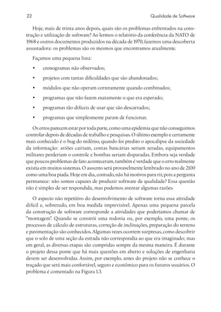 22                                                              Qualidade de Software

   Hoje, mais de trinta anos depois, quais são os problemas enfrentados na cons-
trução e utilização de software? Ao lermos o relatório da conferência da NATO de
1968 e outros documentos produzidos na década de 1970, fazemos uma descoberta
assustadora: os problemas são os mesmos que encontramos atualmente.
     Façamos uma pequena lista:
     •	   cronogramas não observados;
     •	   projetos com tantas dificuldades que são abandonados;
     •	   módulos que não operam corretamente quando combinados;
     •	   programas que não fazem exatamente o que era esperado;
     •	   programas tão difíceis de usar que são descartados;
     •	   programas que simplesmente param de funcionar.

   Os erros parecem estar por toda parte, como uma epidemia que não conseguimos
controlar depois de décadas de trabalho e pesquisas. O último exemplo e certamente
mais conhecido é o bug do milênio, quando foi predito o apocalipse da sociedade
da informação: aviões cairiam, contas bancárias seriam zeradas, equipamentos
militares perderiam o controle e bombas seriam disparadas. Embora seja verdade
que poucos problemas de fato aconteceram, também é verdade que o erro realmente
existia em muitos sistemas. O assunto será provavelmente lembrado no ano de 2100
como uma boa piada. Hoje em dia, contudo, não há motivos para rir, pois a pergunta
permanece: não somos capazes de produzir software de qualidade? Essa questão
não é simples de ser respondida, mas podemos aventar algumas razões.

   O aspecto não repetitivo do desenvolvimento de software torna essa atividade
difícil e, sobretudo, em boa medida imprevisível. Apenas uma pequena parcela
da construção de software corresponde a atividades que poderíamos chamar de
montagem” Quando se constrói uma rodovia ou, por exemplo, uma ponte, os
             .
processos de cálculo de estruturas, correção de inclinações, preparação do terreno
e pavimentação são conhecidos. Algumas vezes ocorrem surpresas, como descobrir
que o solo de uma seção da estrada não correspondia ao que era imaginado; mas
em geral, as diversas etapas são cumpridas sempre da mesma maneira. É durante
o projeto dessa ponte que há mais questões em aberto e soluções de engenharia
devem ser desenvolvidas. Assim, por exemplo, antes do projeto não se conhece o
traçado que será mais confortável, seguro e econômico para os futuros usuários. O
problema é comentado na Figura 1.3.
 