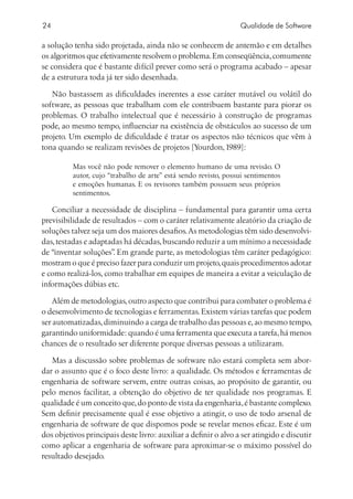 24                                                               Qualidade de Software

a solução tenha sido projetada, ainda não se conhecem de antemão e em detalhes
os algoritmos que efetivamente resolvem o problema. Em conseqüência, comumente
se considera que é bastante difícil prever como será o programa acabado – apesar
de a estrutura toda já ter sido desenhada.

   Não bastassem as dificuldades inerentes a esse caráter mutável ou volátil do
software, as pessoas que trabalham com ele contribuem bastante para piorar os
problemas. O trabalho intelectual que é necessário à construção de programas
pode, ao mesmo tempo, influenciar na existência de obstáculos ao sucesso de um
projeto. Um exemplo de dificuldade é tratar os aspectos não técnicos que vêm à
tona quando se realizam revisões de projetos [Yourdon, 1989]:

          Mas você não pode remover o elemento humano de uma revisão. O
          autor, cujo “trabalho de arte” está sendo revisto, possui sentimentos
          e emoções humanas. E os revisores também possuem seus próprios
          sentimentos.

   Conciliar a necessidade de disciplina – fundamental para garantir uma certa
previsibilidade de resultados – com o caráter relativamente aleatório da criação de
soluções talvez seja um dos maiores desafios. As metodologias têm sido desenvolvi-
das, testadas e adaptadas há décadas, buscando reduzir a um mínimo a necessidade
de “inventar soluções” Em grande parte, as metodologias têm caráter pedagógico:
                      .
mostram o que é preciso fazer para conduzir um projeto, quais procedimentos adotar
e como realizá-los, como trabalhar em equipes de maneira a evitar a veiculação de
informações dúbias etc.

    Além de metodologias, outro aspecto que contribui para combater o problema é
o desenvolvimento de tecnologias e ferramentas. Existem várias tarefas que podem
ser automatizadas, diminuindo a carga de trabalho das pessoas e, ao mesmo tempo,
garantindo uniformidade: quando é uma ferramenta que executa a tarefa, há menos
chances de o resultado ser diferente porque diversas pessoas a utilizaram.

   Mas a discussão sobre problemas de software não estará completa sem abor-
dar o assunto que é o foco deste livro: a qualidade. Os métodos e ferramentas de
engenharia de software servem, entre outras coisas, ao propósito de garantir, ou
pelo menos facilitar, a obtenção do objetivo de ter qualidade nos programas. E
qualidade é um conceito que, do ponto de vista da engenharia, é bastante complexo.
Sem definir precisamente qual é esse objetivo a atingir, o uso de todo arsenal de
engenharia de software de que dispomos pode se revelar menos eficaz. Este é um
dos objetivos principais deste livro: auxiliar a definir o alvo a ser atingido e discutir
como aplicar a engenharia de software para aproximar-se o máximo possível do
resultado desejado.
 