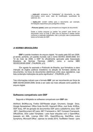 - meta.xml: armazena os "metadados" do documento, ou seja,
                     informações como autor, data de modificação, quantidade de
                     palavras, etc.;

                     - styles.xml: contém estilos para o documento, por exemplo,
                     formatações específicas para parágrafos e listas;

                     - Pictures (pasta): pasta que armazena as imagens do documento.

                     Esses e outros arquivos ou pastas "se juntam" para formar um
                     documento único no final. É claro que os arquivos e pastas variam
                     conforme a extensão trabalhada, mas o princípio vale a praticamente
                     todos os formatos do ODF.




A NORMA BRASILEIRA


       ODF é padrão brasileiro de arquivo digital, “foi aceito pela ISO em 2006,
já sendo, portanto, um padrão mundial, sob o nome ISO/IEC 26300:2006. Em
12 de maio de 2008, o ODF foi oficialmente aprovado pela Associação
Brasileira de Normas Técnicas (ABNT), como a norma NBR
ISO/IEC26300:2008”. (TAURION, p.5)

        “Em agosto foi assinado o Protocolo de Brasília, que formalizou a clara
intenção de órgãos públicos brasileiros na adoção de formatos abertos de
documentos, na troca de documentos eletrônicos entre seus signatários, cuja
lista contempla instituições de porte significativo”. (TAURION, p.47)


Tais informações indicam que o formato ODF, por ser reconhecido por força da
NBR ISO/IEC26300:2008, tende a ser cada vez mais utilizado como padrão de
arquivo digital.




Softwares compatíveis com ODF

   Segundo a Wikipédia os softwares compatíveis com ODF são:

AbiWord, BrOffice.org, Firefox ODFReader plugin, Gnumeric, Google Docs,
Google Spreadsheet, Office Suite Go-OO, Haansoft Office, Just Suite, KOffice,
ODF Easy, API de geração de documentos ODF para a plataforma Java, ODF
.NET, OpenDocument API para .NET Framework e .NET Compact Framework,
OfficeShots, OOo Label Templates - para fazer etiquetas com o OpenOffice,
baseado em XML. Licença GNU GPL, OpenOffice.org, StarOffice, Lotus
Symphony, Microsoft Office - apenas na versão 2010, TextMaker Viewer - para
 