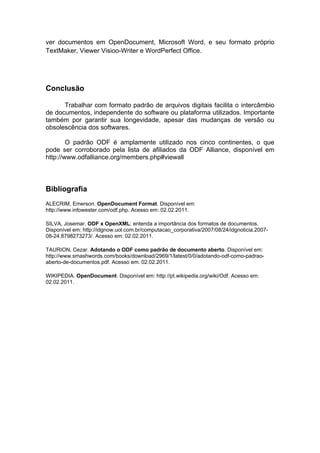 ver documentos em OpenDocument, Microsoft Word, e seu formato próprio
TextMaker, Viewer Visioo-Writer e WordPerfect Office.




Conclusão

      Trabalhar com formato padrão de arquivos digitais facilita o intercâmbio
de documentos, independente do software ou plataforma utilizados. Importante
também por garantir sua longevidade, apesar das mudanças de versão ou
obsolescência dos softwares.

        O padrão ODF é amplamente utilizado nos cinco continentes, o que
pode ser corroborado pela lista de afiliados da ODF Alliance, disponível em
http://www.odfalliance.org/members.php#viewall



Bibliografia
ALECRIM, Emerson. OpenDocument Format. Disponível em:
http://www.infowester.com/odf.php. Acesso em: 02.02.2011.

SILVA, Josemar. ODF x OpenXML: entenda a importância dos formatos de documentos.
Disponível em: http://idgnow.uol.com.br/computacao_corporativa/2007/08/24/idgnoticia.2007-
08-24.8798273273/. Acesso em: 02.02.2011.

TAURION, Cezar. Adotando o ODF como padrão de documento aberto. Disponível em:
http://www.smashwords.com/books/download/2969/1/latest/0/0/adotando-odf-como-padrao-
aberto-de-documentos.pdf. Acesso em: 02.02.2011.

WIKIPEDIA. OpenDocument. Disponível em: http://pt.wikipedia.org/wiki/Odf. Acesso em:
02.02.2011.
 