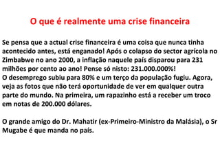 O que é realmente uma crise financeira

Se pensa que a actual crise financeira é uma coisa que nunca tinha
acontecido antes, está enganado! Após o colapso do sector agrícola no
Zimbabwe no ano 2000, a inflação naquele país disparou para 231
milhões por cento ao ano! Pense só nisto: 231.000.000%!
O desemprego subiu para 80% e um terço da população fugiu. Agora,
veja as fotos que não terá oportunidade de ver em qualquer outra
parte do mundo. Na primeira, um rapazinho está a receber um troco
em notas de 200.000 dólares.

O grande amigo do Dr. Mahatir (ex-Primeiro-Ministro da Malásia), o Sr
Mugabe é que manda no país.
 