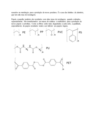 reusados na metalurgia para a produção de novos produtos. É o caso das latinhas de alumínio,
que tem alta taxa de reciclagem.
Papeis e papelão também são reciclados com altas taxas de reciclagem, quando coletados
separadamente. São transformados em massa de celulosa e reutilizados para a produção de
novos papeis e cartolinas. Como as fibras estão mais degradadas a cada ciclo, a qualidade,
especialmente de papeis reciclados tende a ser inferior aos papeis virgens.
 