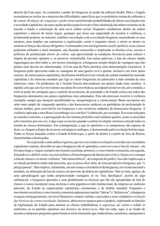 derrota da Com una). Ao contrastar o poder da burguesia ao poder da nobreza feudal, Marx e Engels
assinalaram as razões ou a natureza das dificuldades específicas que os proletários teriam de enfrentar e
de vencer. Só depois de conquistar o poder teria o proletariado probabilidades de alterar sua relação com
a sociedade capitalista e de usar o poder político para levar até o fim a destruição da ordem existente ou de
encetar a fundo a construção de uma nova ordem social. Enquanto combatesse dentro da ordem
capitalista e através de meios legais, qualquer que fosse sua capacidade de recorrer à violência, o
proletariado poderia, no máximo, redefinir sua relação com a revolução burguesa, reacendendo os seus
estopins, para ampliar sua autonomia e organização, como e enquanto classe, e serrar os dentes ou
amarrar os braços das classes dirigentes. Continuando com sua hegemonia social e política, essas classes
poderiam enfrentar a maré montante, seja fazendo concessões e ampliando os direitos civis, sociais e
políticos do proletariado dentro da ordem, seja aproveitando as condições favoráveis para reduzir o
ímpeto da pressão operária e, se possível, neutralizáIa. Em outras palavras, a luta de classes impõe
ziguezagues aos dois lados e, em termos estratégicos, a burguesia sempre dispõe de vantagens que não
podem nem devem ser subestimadas. A Com una de Paris permitiu uma demonstração conclusiva. A
burguesia pode aproveitar todas as vantagens de uma guerra civil a quente, inclusive um forte apoio
externo, de outros países capitalistas, facilmente mobilizável em virtude do caráter mundial do mercado
capitalista e do interesse mundial que liga as várias burguesias no patrocínio à mão armada de seus
interesses vitais. Os pródromos da I Grande Guerra desvendaram um painel ainda mais sombrio. A
rapidez com que um rico movimento socialista foi convertido ao socialpatriotismo revela, até a medula, o
terrível poder de corrupção que o controle da economia, da sociedade e do Estado coloca nas mãos das
burguesias dominantes nos países capitalistas mais adiantados. Elas não precisam recorrer à violência
exemplar sempre que desejem autodefender-se, autoproteger-se e contra-atacar. Basta incorporar um
setor mais amplo da vanguarda operária e das burocracias sindicais ou partidárias do proletariado às
classes médias, para convertê-Io em burgueses e em cavaleiros andantes da democracia burguesa. A
violência aplicada a uma Rosa Luxemburgo ou a um Kar! Liebknecht, por exemplo, fica reservada para
as ocasiões extremas, e a perseguição do movimento proletário sem nenhum quartel, como se procedeu
sob o nazismo, por sua vez, é algo a que se recorre quando a contra-revolução vitoriosa concede todos os
trunfos às classes dominantes. Em contraposição, o que os operários e os camponeses são capazes de
fazer, se chegam a dispor de recursos estratégicos análogos, é demonstrado pela revolução bolchevique.
Todas as forças lançadas contra o Estado bolchevique, a partir de dentro e a partir de fora da Rússia,
forambatidasedestroçadas.
Se se procede a uma análise rigorosa, que leve em conta as evoluções ocorridas nas sociedades
capitalistas centrais, descobre-se que a burguesia não só aprendeu a conviver com a luta de classes - ela
foi mais longe e vergou o próprio movimento socialista, primeiro, e o movimento comunista, em seguida,
forçando-os a definir como seu eixo político a forma burguesa de democracia (isto é, forçou-os a renegar
a luta de classes e os meios violentos, "não democráticos", de conquista do poder). Isso não implica que a
revolução proletária tenha sido proscrita, que se possa dizer dela, de uma perspectiva burguesa, que "o
perigo passou". Mas implica, claramente, em um avanço considerável da burguesia, em escala nacional e
mundial, na utilização da luta de classes em proveito da defesa do capitalismo. Não se trata, apenas, de
uma aprendizagem que tenha proporcionado vantagens só na "luta ideológica", porém de algo
substancial: a burguesia aprendeu a usar globalmente as técnicas que lhe são apropriadas de luta de
classes e ousou incorporar essas técnicas a uma gigantesca rede institucional, da empresa ao sindicato
patronal, do Estado às organizações capitalistas continentais e de âmbito mundial. Enquanto o
movimento socialista e o movimento comunista optaram por opções "táticas" e "defensivas", a burguesia
avançou estrategicamente, em nível financeiro, estatal e militar, e procedeu a uma verdadeira revolução
das técnicas da contra-revolução. Inclusive, abriu novos espaços para si própria, explorando as funções
de legitimação do Estado para amarrar as classes trabalhadoras à segurança da ordem e soldar os
sindicatos ou os partidos operários aos destinos da democracia. Não me cabe, aqui, ir ao fundo do
assunto e tampouco perguntar quais foram os erros tremendos que sindicalistas, socialistas, anarquistas e
 
