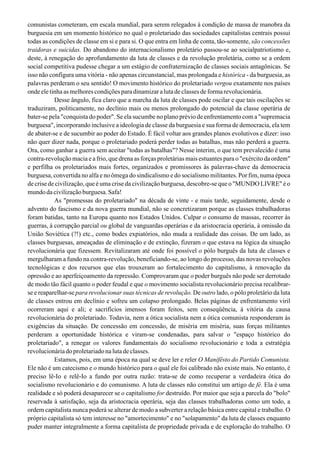 comunistas cometeram, em escala mundial, para serem relegados à condição de massa de manobra da
burguesia em um momento histórico no qual o proletariado das sociedades capitalistas centrais possui
todas as condições de classe em si e para si. O que entra em linha de conta, tão-somente, são concessões
traidoras e suicidas. Do abandono do internacionalismo proletário passou-se ao socialpatriotismo e,
deste, à renegação do aprofundamento da luta de classes e da revolução proletária, como se a ordem
social competitiva pudesse chegar a um estágio de confraternização de classes sociais antagônicas. Se
isso não configura uma vitória - não apenas circunstancial, mas prolongada e histórica - da burguesia, as
palavras perderam o seu sentido! O movimento histórico do proletariado vergou exatamente nos países
onde ele tinha as melhores condições para dinamizar a luta de classes de forma revolucionária.
Desse ângulo, fica claro que a marcha da luta de classes pode oscilar e que tais oscilações se
traduziram, politicamente, no declínio mais ou menos prolongado do potencial da classe operária de
bater-se pela "conquista do poder". Se ela sucumbe no plano prévio de enfrentamento com a "supremacia
burguesa", incorporando inclusive a ideologia de classe da burguesia e sua forma de democracia, ela tem
de abater-se e de sucumbir ao poder do Estado. É fácil voltar aos grandes planos evolutivos e dizer: isso
não quer dizer nada, porque o proletariado poderá perder todas as batalhas, mas não perderá a guerra.
Ora, como ganhar a guerra sem aceitar "todas as batalhas"? Nesse ínterim, o que tem prevalecido é uma
contra-revolução macia e a frio, que drena as forças proletárias mais estuantes para o "exército da ordem"
e perfilha os proletariados mais fortes, organizados e promissores às palavras-chave da democracia
burguesa, convertida no alfa e no ômega do sindicalismo e do socialismo militantes. Por fim, numa época
de crise de civilização, que é uma crise da civilização burguesa, descobre-se que o "MUNDO LIVRE" é o
mundo da civilização burguesa. Safa!
As "promessas do proletariado" na década de vinte - e mais tarde, seguidamente, desde o
advento do fascismo e da nova guerra mundial, não se concretizaram porque as classes trabalhadoras
foram batidas, tanto na Europa quanto nos Estados Unidos. Culpar o consumo de massas, recorrer às
guerras, à corrupção parcial ou global de vanguardas operárias e da aristocracia operária, à omissão da
União Soviética (?!) etc., como bodes expiatórios, não muda a realidade das coisas. De um lado, as
classes burguesas, ameaçadas de eliminação e de extinção, fizeram o que estava na lógica da situação
revolucionária que fizessem. Revitalizaram até onde foi possível o pólo burguês da luta de classes e
mergulharam a fundo na contra-revolução, beneficiando-se, ao longo do processo, das novas revoluções
tecnológicas e dos recursos que elas trouxeram ao fortalecimento do capitalismo, à renovação da
opressão e ao aperfeiçoamento da repressão. Comprovaram que o poder burguês não pode ser derrotado
de modo tão fácil quanto o poder feudal e que o movimento socialista revolucionário precisa recalibrar-
se e reaparelhar-se para revolucionar suas técnicas de revolução. De outro lado, o pólo proletário da luta
de classes entrou em declínio e sofreu um colapso prolongado. Belas páginas de enfrentamento viril
ocorreram aqui e ali; e sacrifícios imensos foram feitos, sem conseqüência, à vitória da causa
revolucionária do proletariado. Todavia, nem a ótica socialista nem a ótica comunista responderam às
exigências da situação. De concessão em concessão, de miséria em miséria, suas forças militantes
perderam a oportunidade histórica e viram-se condenadas, para salvar o "espaço histórico do
proletariado", a renegar os valores fundamentais do socialismo revolucionário e toda a estratégia
revolucionáriadoproletariadonalutadeclasses.
Estamos, pois, em uma época na qual se deve ler e reler O Manifêsto do Partido Comunista.
Ele não é um catecismo e o mundo histórico para o qual ele foi calibrado não existe mais. No entanto, é
preciso lê-Io e relê-Io a fundo por outra razão: trata-se de como recuperar a verdadeira ótica do
socialismo revolucionário e do comunismo. A luta de classes não constitui um artigo de fé. Ela é uma
realidade e só poderá desaparecer se o capitalismo for destruído. Por maior que seja a parcela do "bolo"
reservada à satisfação, seja da aristocracia operária, seja das classes trabalhadoras como um todo, a
ordem capitalista nunca poderá se alterar de modo a subverter a relação básica entre capital e trabalho. O
próprio capitalista só tem interesse no "amortecimento" e no "solapamento" da luta de classes enquanto
puder manter integralmente a forma capitalista de propriedade privada e de exploração do trabalho. O
 