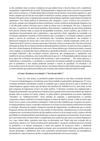 se das condições mais ou menos vantajosas em que podem travar a luta de classes sob o capitalismo
monopolista e imperialista da era atual. Tal despojamento é imposto por meios coercitivos ou suasórios
pela violência burguesa: o Estado democrático existente tem de destruir o movimento operário ou, pelo
menos, impedir que ele lute por seus objetivos históricos centrais, porque a democracia burguesa não é
bastante forte para conter os antagonismos gerados pela produção capitalista e pelo desenvolvimento do
capitalismo. Essa forma política de democracia não comporta a contra violência dos proletários e
oprimidos, porque esta extinguiria as bases econômicas, sociais e políticas da dominação burguesa, isto
é, ela não pode conferir liberdade igual a todas as classes sem se desintegrar. Por isso, é impossível
riformar o capitalismo de uma forma proletária. Para reformar o capitalismo de uma forma proletária
seria preciso eliminar todas as causas da desigualdade econômica, social e política, que existem e se
reproduzem necessariamente sob o capitalismo, o que equivale a dizer: engendrar na sociedade e na
civilização capitalistas existentes a forma histórica que a sociedade e a civilização tenderão a assumir
graças e através do socialismo. As mistificações dos "socialistas democráticos" são evidentes. A
democracia burguesa de nossos dias é uma democracia armada e armada exatamente contra isso. A
"democracia forte" possui as mesmas causas que o fascismo e busca os mesmos fins. Ela nasce do temor
da burguesia diante da revolução proletária e pretende paralisar a história. Se tudo isso fosse compatível,
não com a forma burguesa de democracia, mas com a forma política que a democracia tende a assumir
com a erupção e a ascensão das classes subalternas e oprimidas na história, o mundo moderno, nascido da
revolução industrial e das revoluções técnicas sucessivas, que enriqueceram o capitalismo sem
modificá-Io em sua substância, seria muito diferente do que ele é. A Humanidade poderia alcançar uma
nova época de civilização sem passar pelo socialismo e pelo comunismo! ... Em outras palavras, o
sindicalismo, o anarquismo, o socialismo e o comunismo já estariam mofando nos porões da história,
pois os proletários e seus aliados poderiam construir o mundo da igualdade, da liberdade e da
fraternidade sem ter de recorrer à luta de classes e sem lançar mão da contraviolência para assegurarem-
se certos mínimos que a democracia liberal, por si mesma, não confere a todos de modo universal.
4. Como "fortalecera revolução" e "levá-Ia até o fim"?
Como foi visto acima, os proletários podem relacionar-se com duas revoluções distintas:
1°) com a revolução burguesa, inicialmente como força tutelada e cauda política da burguesia; 2°) com a
revolução proletária, inicialmente criando as condições que a tornam possível (o que se dá dentro da
ordem burguesa e graças a meios que são típicos da existência do "trabalho livre") e, mais tarde, na luta
pela conquista da hegemonia social e do poder político. A literatura socialista tem negligenciado a
relação do proletariado com a primeira revolução (o único grande teórico marxista moderno que dedicou
atenção séria ao assunto foi Lenin), embora, no plano prático, principalmente nos países capitalistas
"atrasados" ou "subdesenvolvidos" vários partidos de esquerda, e particularmente os partidos
comunistas, tenham conferido à revolução burguesa o caráter de objetivo central. A falta de maior rigor
teórico levou, assim, a erros políticos estratégicos. Tudo isso é tão verdadeiro que, nos países nos quais a
revolução proletária venceu, os partidos comunistas ou as forças revolucionárias modificaram em tempo
a estratégia. Deixaram de separar a burguesia nacional do imperialismo; reconheceram que as classes
burguesas internas não fariam frente às suas tarefas revolucionárias; entenderam que as crises de poder
comportavam a coexistência histórica de dois padrões exclusivos de revolução social; e deram a devida
prioridade à revolução proletária, percebendo que as massas a apoiariam com entusiasmo. Esses avanços
por vezes foram mais ou menos lentos e complicados, pois era preciso pôr à prova as classes burguesas e
ver o que, dentro delas, constituía uma força revolucionária real. Onde toda esta evolução não se
concretizou, manteve-se a "ilusão constitucional e democrática", nas piores condições possíveis, ficando
os proletários e as massas camponesas à mercê dos apetites de burguesias débeis e totalmente
desinteressadas em aprofundar sua própria revolução, pois isso permitiria abrir espaço político para as
massas destituídas e subalternas, bem como acarretaria transformações históricas de conseqüências
incontroláveis.Aquisóinteressa,defato,arelaçãodoproletariadocomasuarevolução.
 