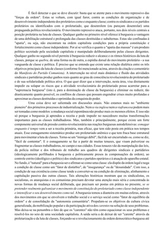 É fácil detectar o que se deve discutir: basta que se atente para o movimento repressivo das
"forças da ordem". Estas se voltam, com igual furor, contra as condições de organização e de
desenvolvimento independente dos proletários como e enquanto classe; contra os sindicatos e os partidos
proletários ou identificados com o proletariado, que desenrolem (ou pareçam desenrolar) uma
propaganda política revolucionária. O movimento repressivo ataca, portanto, nos dois níveis centrais a
posição proletária na luta de classes. Qualquer ganho no primeiro nível oferece à burguesia a vantagem
de uma debilitação estrutural e prolongada das classes destituídas e subalternas. Estas são confinadas à
"apatia", ou seja, não encontram na ordem capitalista condições para a própria constituição e
fortalecimento como classe independente. Por aí se verifica o quanto a "apatia das massas" é um produto
político secretado pela sociedade capitalista e manipulado deliberadamente pelas classes dirigentes.
Qualquer ganho no segundo nível permite à burguesia reduzir o alcance e os ritmos históricos da luta de
classes, porque se quebra, de uma forma ou de outra, a espinha dorsal do movimento proletário - a sua
vanguarda de classe e política. É preciso que se entenda que existe uma relação dialética entre os três
objetivos principais da luta de classes (conforme foi mencionado acima, através da citação e comentário
do Manifesto do Partido Comunista). A intervenção no nível mais dinâmico e fluido das atividades
sindicais e partidárias produz ganhos reais quanto ao grau de consciência revolucionária do proletariado
e de sua solidariedade política ativa. O que quer dizer que a intervenção, nesta área, visa diretamente
impedir ou solapar os riscos que a atividade revolucionária do proletariado possa acarretar para a
"supremacia burguesa" (isto é, para a dominação de classe da burguesia) e eliminar ou reduzir, tão
drasticamente quanto possível, os conflitos de classes que possam engendrar crises muito profundas e
aproximar as classes destituídas e oprimidas da conquista do poder.
Uma coisa deve ser salientada em discussões atuais. Não estamos mais no "ambiente
pioneiro" dos primeiros processos de industrialização. Nem a via inglesa nem a viafrancesa podem mais
ser tomadas como modelos: a mudança social espontânea não produz mais os mesmos efeitos. E isso não
só porque a burguesia já aprendeu a receita e pode impedir no nascedouro muitas transformações
importantes para as classes trabalhadoras. Mas, também e principalmente, porque existe um forte
componente universal de pressão contra-revolucionária nas reações burguesas autodefensivas: esmagar
enquanto é tempo vem a ser a receita primária, mas eficaz, que tem sido posta em prática nos tempos
atuais. Esse esmagamento sistemático produz um proletariado anêmico e que tem fraca base estrutural
para movimentar a luta de classes. Torna-se um "inimigo débil", fácil de ser encurralado ou, como se diz,
"fácil de contentar". E o esmagamento se faz a partir de muitas tenazes, que visam pulverizar ou
fragmentar as classes trabalhadoras, no campo e nas cidades. Essas tenazes vão da manipulação das leis,
da polícia militar e dos tribunais de trabalho aos quadros de dirigentes sindicais e partidários
(ideologicamente perfilhados à burguesia e politicamente presos às compensações da ordem), ao
controle estrito (ideológico e político) dos sindicatos e partidos operários e à atuação do aparelho estatal.
No fundo, é "natural" para a burguesia ser e afirmar-se como uma classe: ela dispõe da ordem legal e nega
a condição de classe como um "fator de distúrbio", de "insegurança" ou de "desunidade". Com isso, a
condição de sua existência como classe tende a converter-se na condição de eliminação, alinhamento e
capitulação passiva das outras classes. Tais alterações históricas mostram que os sindicalistas, os
socialistas, os anarquistas e os comunistas precisam devotar uma atenção mais séria e concentrada às
novas formas de mudança social deliberada, que precisam ser postas em prática no presente, se se
pretender realmente galvanizar o movimento de constituição do proletariado como classe independente
e intensificar o seu desenvolvimento como tal. Aburguesia tomou a dianteira em muitas esferas, através
dos movimentos em que se envolvem o trabalho social e o serviço social como "fator de equilíbrio da
ordem" e de consolidação da "autonomia comunitária". PropaIam-se os objetivos da cultura cívica
generalizada, da mobilização popular e da participação ativa dos carentes na solução de seus problemas.
Mas deixa-se na penumbra o fato de que os "carentes" não têm como equacionar os seus problemas e
resolvê-Ios no seio de uma sociedade capitalista. A saída seria a de deixar de ser "carente" através da
proletarização e da luta de classes, forçando-se o revolucionamento da ordem democrático-burguesa até
 