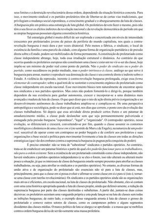 seus limites e a destruição revolucionária dessa ordem, dependendo da situação histórica concreta. Para
isso, o movimento sindical e os partidos proletários têm de libertar-se de certas vias tradicionais, que
privilegiam a mudança social espontânea, o crescimento gradual e o aburguesamento da luta de classes.
Aburguesia põe em prática uma estratégia de luta global. Os proletários devem fazer o mesmo, pois não
têm a seu favor os efeitos indiretos da revolução nacional e da revolução democrática do período em que
as utopias burguesas possuíam alguma consistência histórica.
Tal estratégia global é muito difícil de ser explorada e concretizada em níveis de intensidade
crescentes por proletariados jovens de países da periferia do mundo capitalista, nos quais a contra-
revolução burguesa é mais dura e por vezes ditatorial. Pelo menos a fábrica, o sindicato, o local de
existência da família e uma parcela da cidade, com alguma forma de organização partidária e de pressão
direta sobre o Estado, podem ser mobilizados de forma permanente.Aconstituição do proletariado como
classe independente abrange, hoje, toda essa irradiação estrutural e dinâmica. Ao contrário do que
ocorria quando os proletários europeus não constituíam uma classe e estavam no vir-a-ser da classe, hoje
impõe-se um mínimo de poder real como ponto de partida. Não o poder do sindicato ou o poder do
partido, como sucedâneos ou poder mediado, mas o poder intrínseco à classe, análogo ao que serve à
burguesia para armar, manter e reproduzir sua dominação de classe e seu controle direto e indireto sobre o
Estado. A violência da repressão, inerente à contra-revolução burguesa prolongada, exige essa forma
elementar de contrapoder, sobre a qual terá de se sustentar o crescimento orgânico do proletariado como
classe independente em escala nacional. Esse movimento básico tem naturalmente de encontrar apoio
nos sindicatos e nos partidos operários. Mas estes não podem fomentá-lo e dirigi-lo, porque também
dependem da sua existência para ganhar autonomia, crescer e incorporar-se a uma dinâmica mais
avançada e madura de luta de classes. O que quer dizer que o raio de ação direta prévio à organização e ao
desenvolvimento autônomos da classe trabalhadora ampliou-se e complicou-se. De uma perspectiva
antropológica e sociológica, pode-se dizer que aí está, nos dias que correm, o ponto zero da evolução das
classes trabalhadoras. Só depois que essa atividade direta produzir certos frutos e um patamar de
amadurecimento médio, a classe pode deslanchar sem que seja permanentemente pulverizada e
esmagada pela pressão burguesa "espontânea", "legal" e "organizada". O contrapoder operário, nessa
evolução, se diferenciará e crescerá, convertendo-se por fim, quando a classe assumir os contornos
morfológicos e dinâmicos de uma classe em si (no sentido de Marx e de Engels), na natureza de um poder
real, suscetível de operar como um contrapeso ao poder burguês e de conferir aos proletários e suas
organizações a base social e política para movimentar livremente a luta de classes em todas as direções
estratégicas(quevãodosembatescontraasupremaciaburguesaàspugnaspelaconquistadopoder).
É preciso entender: não se trata de "subestimar" sindicatos e partidos operários. Ao contrário,
trata-se de estabelecer um patamar histórico a partir do qual eles poderão funcionar para os trabalhadores,
não para a ordem existente. Sem a existência de um proletariado constituído como classe independente, não
haverá sindicatos e partidos operários independentes (e se eles o forem, isso não alterará ou alterará muito
pouco a situação, já que os interesses de classe da burguesia estarão sempre presentes para atrofiar as classes
trabalhadoras, ou seja, para atrofiar os sindicatos e os partidos operários). No entanto, as diversas formas de
união ativa e de organização do proletariado são essenciais não só para a luta de classes, mas,
principalmente, para que a classe em si possa evoluir e afirmar-se como classe em si e para si (isto é, tornar-
se uma classe com tarefas revolucionárias). Os sindicatos e os partidos operários ainda são as organizações
mais ativas e eficientes, em escala nacional, na luta de classes do proletariado. Não obstante, eles só contam
com uma cena histórica apropriada quando a luta de classes propõe, ainda que defensivamente, a redução da
supremacia burguesa por parte das classes destituídas e subalternas. A partir daí, juntam-se duas coisas
decisivas: os proletários secretam uma vanguarda própria e esta pode lançar-se na luta de classes sem todas
as inibições burguesas; de outro lado, o exemplo dessa vanguarda arrasta à luta de classes o grosso do
proletariado e comove outros setores de classes, como os camponeses pobres e alguns segmentos
dissidentes das classes médias. O marco político de luta se alarga e se aprofunda - e a massa que se mobiliza
contraaordemburguesadeixadesertão-somenteumamassaproletária.
 