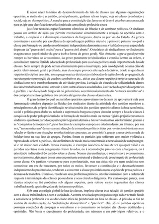É nesse nível histórico do desenvolvimento da luta de classes que algumas organizações
operárias, o sindicato e o partido, principalmente, ganham relevo ímpar, seja no plano econômico e
social, seja no plano político.Amarcha para a constituição da classe em si deverá estar bastante avançada
paraexigirumaclarificaçãorevolucionáriadaconsciênciaproletáriaepara
justificar técnicas especificamente ofensivas de fricção e de combate políticos. O sindicato
possui um âmbito de ação que permite revolucionar simultaneamente a relação do operário com o
trabalho, a empresa e a dominação econômica da burguesia, direta ou por via do Estado. As greves
constituem o caminho por excelência da aprendizagem política inicial e o primeiro patamar no qual a
classe em formação ou em desenvolvimento independente demonstra a sua vitalidade e a sua capacidade
de passar da "guerra civil oculta" para a "guerra civil aberta". Os teóricos do sindicalismo revolucionário
exageraram o papel criador da greve (sob a forma de greve geral). Não obstante, a greve geral permite
romper as barreiras do economismo, da greve puramente reivindicativa e contida dentro da ordem, e
constitui um terreno fértil de educação do proletariado para os alvos políticos mais importantes da luta de
classes. Nem sempre ela pode ser um chamamento para a insurreição, pois isso depende de uma crise de
poder relativamente geral e profunda, mas ela sempre provoca alterações decisivas, desde as que dizem
respeito àdisciplina operária, ao emprego maciço de técnicas elaboradas de agitação e de propaganda, de
recrutamento e promoção de quadros combativos etc., até as que dizem respeito à própria superação do
sindicalismo pelo transbordamento da atividade grevista, à criação de vínculos de solidariedade dentro
da classe trabalhadora como um todo e com outras classes assalariadas, à ativação dos partidos operários
e, por fim, à reeducação da burguesia ou, pelo menos, ao redimensionamento das "atitudes autoritárias" e
doscomportamentosegoísticosdosestratosdirigentesdasclassesdominantes.
O grau dentro do qual os partidos operários aproveitam (ou deixam de aproveitar) toda essa
fermentação criadora depende da fluidez dos sindicatos diante da atividade dos partidos operários e,
principalmente, da própria identificação revolucionária dos partidos operários diante da luta econômica,
social e política para abalar ou reduzir a supremacia burguesa e para vincular sempre a luta de classes à
conquista de poder pelo proletariado.Aformação de modelos mais ou menos rígidos prejudicou tanto os
sindicatos quanto os partidos; aqueles privilegiaram demais a luta reivindicativa, o reformismo gradual e
as "conquistas democráticas", pelo fascínio de exemplos europeus e estadunidense; os últimos, por sua
vez, "autonomizaram" demais a centralização de comandos políticos tidos por revolucionários (mas sem
relação evidente com situações revolucionárias concretas, ao contrário!), graças a uma cópia errada do
bolchevismo na sua fase de apogeu. Porém, foram os partidos que sofreram com maior violência a
repressão da ordem e, por isso, eles refletiram de modo mais concentrado a necessidade de autoproteger-
se e de atacar com cuidado. Nessa evolução, o exemplo soviético deixou de ter qualquer valor e os
partidos operários mais congruentes foram levados, ou à acomodação passiva com a burguesia, ou à
prioridade indiscutível do partido sobre a classe. Nessas circunstâncias, o socialismo e o comunismo,
particularmente, deixaram de ser um concomitante estrutural e dinâmico do crescimento do proletariado
como classe. Os partidos voltaram-se para o proletariado, mas sua ótica não era nem socialista nem
comunista: em vez de buscarem, por todos os meios, favorecer a constituição e o desenvolvimento
independente do proletariado, tenderam a converter a classe proletária numa espécie de presa política e
de massa de manobra. Com isso, resolviam seus problemas práticos, de relacionamento com a ordem e de
resposta à intimidação das classes possuidoras e seus círculos dirigentes. Por curioso que pareça, essa
técnica adaptativa foi produtiva sob alguns aspectos, pois retirou vários segmentos das classes
trabalhadorasdaapatiaforçadaedoisolamentopolítico.
Sob uma estratégia global de luta de classes, impõese alterar essa relação do partido operário
com a classe trabalhadora e com a sociedade.Acontra-revolução prolongada atinge cada vez mais fundo
a consciência proletária e a solidariedade ativa do proletariado na luta de classes. A pressão se faz no
sentido da neutralização, da "mobilização democrática" e "pacífica". Ora, só os partidos operários
possuem condições de propagar o socialismo e o comunismo no interior das classes destituídas e
oprimidas. Não basta o crescimento do proletariado, em números e em privilégios relativos, e o
 