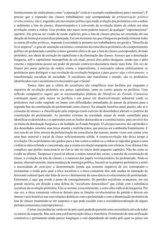 fortalecimento do sindicalismo como "corporação" (está aí o exemplo estadunidense para o mostrar!). É
preciso que a expansão das classes trabalhadoras seja acompanhada da proletarização política
revolucionária, isto é, engendre um movimento político que mude a relação dos proletários com a ordem
e sedimente a luta de classes, dimensionando-a à conversão da revolução dentro da ordem em uma
revolução contra a ordem. Esse produto não nasce (nem poderia nascer) de qualquer "espontaneísmo"
operário. Ele precisa ser visado de modo explícito, pois a luta de classes precisa ser orientada em sua
direção de forma por assim dizer planejada. Em um momento em que a burguesia pretende eliminar todas
as outras filosiftas políticas, impondo à sociedade (e portanto aos trabalhadores em geral) a "filosofia da
livre empresa", o grau de saturação socialista e comunista da consciência proletária e do comportamento
político do proletariado constitui a única garantia efetiva de que a luta de classes corresponderá, do lado
proletário, aos ideais de extinção do capitalismo e de eliminação das classes. Acresce que a dominação
burguesa, sob o capitalismo monopolista da era atual, possui dois pólos desiguais, sendo que o pólo
externo e imperialista possui um poder de pressão contra-revolucionária muito mais forte. Em vez do
frenesi por puras palavras de ordem contra o imperialismo, é necessário educar politicamente os
proletários para distinguir a sua revolução da revolução burguesa e para querer algo coletivamente: a
transformação socialista da sociedade. O socialismo não transforma o mundo: são os proletários
identificados com o socialismo revolucionário que o fazem!
Parece claro que a vitória do socialismo não simplificou nem facilitou por enquanto a
trajetória da revolução proletária nos países capitalistas, tanto no centro quanto na periferia. Uma
reflexão comparativa sugere que as recomendações práticas do Manifesto do Partido Comunista
continuam atuais, pelo menos na periferia e em países em desenvolvimento industrial (onde os
proletários mal estão surgindo ou lutam com dificuldades entranhadas de passar da primeira para a
segunda fase da constituição do proletariado como classe). Na situação histórica atual, porém, não só o
consumo de massa e a classificação pelo emprego (num exército de deserdados) alteram o contexto da
constituição do proletariado. As pressões externas da sociedade atuam de modo camuflado para
identificar os destituídos e os oprimidos com as ilusões democráticas e constitucionais, para envolvê-Ios
na trama da dominação burguesa e da lealdade ao Estado burguês. O aburguesamento dos oprimidos e
dos deserdados constitui uma força atuante e multifacetária, que precisa ser combatida frontalmente. E
isso tem de ser feito através da proletarização da consciência das massas, muitas vezes sem contar com
uma base material e social de classe suficientemente sólida. A contra-revolução não deixa tempo à
revolução. Ou os proletários são ganhos para a luta contra a ordem ou a ordem se reproduz graças a uma
violência ultra-refinada e concentrada, que a contra-revolução manipula com eficácia. Esse dilema é tão
complexo que preferi mencioná-Io no fim (e não no início deste pequeno capítulo). Não há como se
evadir ao dilema. Tampouco é possível alterar a ordem natural das coisas, a marcha da constituição da
classe, a evolução da luta de classes e a natureza dos papéis revolucionários do proletariado. Pode-se
pensar, alternativamente, numa mudança de estratégia política. Incentivar os próprios proletários a sentir
a necessidade de antecipar a demonstração (ainda que somente negativa) de seu contrapoder e
reexaminar o modo pelo qual a ótica socialista e a ótica comunista têm sido usadas na saturação do
horizonte cultural (para não falar de novo e diretamente da consciência revolucionária) do proletariado.
Entretanto, é aqui que reside o ponto de estrangulamento. Os partidos socialistas avançaram, em sua
grande maioria, em direção a uma defesa do "socialismo democrático" que colide com a substância
socialista da revolução proletária. Eles se tornam, crescentemente, o setor ultra-radical da burguesia. Por
sua vez, a ótica comunista voltou-se demais para as funções revolucionárias do partido e deixou um
imenso vazio histórico nas suas relações dialéticas com o proletariado e com a dinamização proletária da
luta de classes (mantendo-se em suspenso o que pode suceder com a socialdemocratização de alguns
partidoscomunistascontemporâneos).
Certas circunstâncias variáveis de país a país poderão permitir uma coexistência ativa de todos
os setores da esquerda. Mas será uma confraternização tática e transitória. O momento de uma unificação
construtiva e permanente ainda parece longínquo e está dependendo do modo pelo qual os países em
 