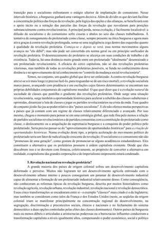 transição para o socialismo enfrentarem o estágio ulterior de implantação do comunismo. Nesse
intervalo histórico, a burguesia ganhará uma vantagem decisiva.Além de dividir os que deviam facilitar
a concentração política das forças da revolução, pela lógica das opções e das alianças, se beneficiará com
o apoio tácito ou a retração das parcelas das forças da revolução que resvalaram para posições
substancialmente contra-revolucionárias. A principal perda, nessa evolução, é facilmente localizável: a
difusão do socialismo e do comunismo sofre cisuras e abalos no seio das classes trabalhadoras. À
tentativa de esmagamento do proletariado como classe, sempre presente na ótica burguesa e agora mais
ativa graças à contra-revolução prolongada, soma-se uma negligência cega dentro das esquerdas quanto
à qualidade da revolução proletária. Começa-se e depois se verá, essa norma movimentou alguns
avanços no "elo débil"; mas não pode ser convertida em norma geral ou em princípio unificador da
revolução proletária. O desenraizamento do proletário se alicerça em suas condições de trabalho e de
existência. Todavia, há uma distância muito grande entre um proletariado "idealmente" desenraizado e
um proletariado revolucionário. A eficácia do cerco capitalista, não só das revoluções proletárias
vitoriosas, mas também de todas as revoluções proletárias possíveis, se funda no conhecimento dessa
distânciaenoaproveitamentodetalconhecimentono"controledamudançasocialrevolucionária".
Temos, no conjunto, um quadro global que deve ser enfatizado. A contra-revolução burguesa
atreve-se a ir mais longe (e precisa fazê-Io, para resguardar-se de um risco mortal); a revolução socialista
marca passo, avançando com prudência e em oscilações cujos fatores determinantes se encontram nas
próprias debilidades conjunturais do capitalismo mundial. O que quer dizer que é a evolução natural da
sociedade de classes que pontilha o gradiente das revoluções proletárias. Onde surge uma situação
revolucionária, surge também a oportunidade histórica para acelerar a rebelião das classes subalternas e
oprimidas, dinamizar a luta de classes e jogar os partidos revolucionários na crista da onda. Esse quadro
de conjunto já não faz jus ao poder relativo dos "países socialistas". E ele não oferece muitas perspectivas
a países que já contam com um regime de classes relativamente diferenciado e avançado. Por isso
mesmo, chegou o momento para pensar se em uma estratégia global, que rede fina pelo menos a relação
de partidos socialistas revolucionários e de partidos comunistas com a constituição do proletariado como
classe, o deslocamento ou a aniquilação da supremacia burguesa e a conquista do poder político pelo
proletariado. Seria preciso passar-se do "aproveitamento de oportunidades históricas" para a criação de
oportunidades históricas. Numa evolução deste tipo, a própria aceleração do movimento político do
proletariado seria um fator de radicalização crescente da revolução. O socialismo e o comunismo não são
"promessas de uma geração", como gostam de pronunciar-se alguns acadêmicos estadunidenses. Eles
constituem a alternativa que os proletários possuem à ordem capitalista existente. Desde que eles
descubram isso e se devotem com firmeza, coletivamente, ao propósito de converter a alternativa em
realidade,ocapitalismodasgrandescorporaçõesedoimperialismoonipresenteestarácondenado.
5.Revoluçãonacionalourevoluçãoproletária?
A grande maioria dos países de origem colonial sofreu um desenvolvimento capitalista
deformado e perverso. Muitos não lograram ter um desenvolvimento agrícola entrosado com o
desenvolvimento urbano interno e poucos conseguiram um patamar de desenvolvimento industrial
capaz de alimentar a formação de um proletariado industrial relativamente denso. Como conseqüência,
não conheceram as reformas típicas da revolução burguesa, descrita por muitos historiadores como
revolução agrícola, revolução urbana, revolução industrial, revolução nacional e revolução democrática.
Essas cinco transformações se encadearam entre si - o exemplo "clássico" mais citado é o da Inglaterra;
mas também se consideram como talos da França e dos Estados Unidos (neste, as seqüelas da origem
colonial iriam se manifestar principalmente na concentração regional do desenvolvimento, na
segregação, discriminação e preconceitos sociais, étnicos e nacionais e no fechamento do sistema
democrático a duas opções controladas pelas elites das classes dominantes). Outros países de burguesia
mais ou menos débeis e articuladas a aristocracias poderosas ou a burocracias influentes conduziram a
transformação capitalista a níveis igualmente altos, compensando o poder econômico, social e político
 