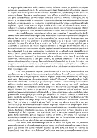 da burguesia pela centralização política, como aconteceu, de formas distintas, naAlemanha e no Japão e
produziram grandes manifestações dos tempos modernos da civilização industrial capitalista. Os povos
de origem colonial ou não partilharam dessa evolução do capitalismo, ficando à margem das verdadeiras
vantagens dessa civilização, ou participaram dela como colônias, semicolônias e nações dependentes, o
que gerou várias formas de desenvolvimento capitalista controlado de fora e voltado para fora, no
sentido de que as estruturas e os dinamismos de suas economias e de suas sociedades estavam sempre
nucleados a centros externos, que exerciam ou pelo menos compartilhavam do comando da exploração
capitalista. Alguns desses países de origem colonial conheceram o não-desenvolvimento, outros o
subdesenvolvimento, e todos tiveram enormes parcelas da riqueza nacional transferidas para o exterior,
alimentandooesplendordoflorescimentodocapitalismonaEuropaenosEstadosUnidos(ounoJapão).
A revolução burguesa constituiu um problema para esses países. O sistema de produção não
era bastante diferenciado e dinâmico para servir de base a uma diferenciação pronunciada do regime de
classes. Suas burguesias ou eram "burguesias compradoras" ou eram burguesias demasiado fracas para
arcar sozinhas com o peso econômico, a responsabilidade social e os riscos políticos inerentes à
revolução burguesa. Em vários deles a tentativa de "acelerar" a transformação capitalista pôs a
descoberto as debilidades das classes burguesas internas e a oposição do imperialismo, isto é, a
resistência severa das classes burguesas externas em permitir modelos de desenvolvimento capitalista de
tipo independente (isto é, que escapassem ao colonialismo, ao neocolonialismo e à dependência em
sentido restrito ou específico). Em conseqüência, movimentos revolucionários que se solidarizavam
com as burguesias "nacionais" se descartaram delas e realizaram vários tipos de revolução que
escapavam, simultaneamente e em grau variável, do controle imperialista e do modelo de
desenvolvimento capitalista. Algumas das principais revolu{ões proletárias de nossa época têm essa
origem e a opção pelo socialismo se deu exatamente para enfrentar e resolver os problemas e os dilemas
sociais que o capitalismo colonial, o capitalismo neocolonial e o capitalismo dependente não se colocam
(nempodemsecolocar).
Essa evolução conduziu os países capitalistas centrais a uma alteração estrutural nas suas
relações com a parte da periferia com maiores potencialidades de desenvolvimento capitalista: eles
forjaram uma transformação capitalista na qual a burguesia internacional desempenhava uma função
equivalente à da aristocracia e à da burocracia nas vias ((alemã" e (Japonesa". Ficava faltando um Estado
fortemente centralizado e "absoluto", o que se conseguiu recorrendo-se à militarização das estruturas
políticas estatais e a uma articulação política entre o setor militar, o setor empresarial e as classes
burguesas externas (estas entendidas como uma composição dos interesses da dominação externa, que
hoje se chama de imperialismo, e que envolvem as grandes corporações multinacionais, os Estados
capitalistas hegemônicos e sua superpotência, e todas as classes, nos referidos países, que tinham razões
para defender as vantagens proporcionadas pela apropriação e o rateio do excedente econômico dos
países capitalistas dependentes). Por conseguinte, as ditaduras "salvadoras" e "modernizadoras" não
camuflavam, apenas, um arraqjo do tipo que as "burguesias compradoras" costumavam e costumam
fazer. Elas exprimiam a constituição de um Estado burguês que não era democrático, mas sim
autocrático, e que devia tirar a crônica crise do poder burguês na periferia de seu perigoso ponto morto.
Desse modo, revoluções burguesas em atraso ganharam a cena histórica, mas elas surgiam destituídas da
maioria das funções e tarefas revolucionárias ou reformistas que cercam os "casos clássicos" e suas
"versões atípicas". Tudo se passava como se o objetivo centraI se restringisse, em médio prazo, em criar
para a burguesia interna e para as burguesias externas um modo de aprofundar, com segurança, a
transformação capitalista na esfera econômica, transferindo para um futuro incerto o atendimento de
outras transformações que não poderiam ser realizadas de modo concomitante.
Esse resumo não é completo nem poderia ser. Ele apenas situa alguns fatos crus, essenciais
para um debate atual da orientação que deve ser imprimida à estratégia da luta de classes na periferia, em
países que contam com desenvolvimento industrial de certo porte. Em nome do "combate ao
imperialismo" ou da "democratização interna" (ou de ambas as coisas), devem as classes destituídas e
 