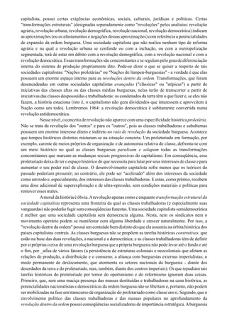 capitalista, possui certas exigências econômicas, sociais, culturais, jurídicas e políticas. Certas
"transformações estruturais" (designadas separadamente como "revoluções" pelos analistas: revolução
agrária, revolução urbana, revolução demográfica, revolução nacional, revolução democrática) indicam
as aproximações (ou os afastamentos e negações dessas aproximações) com referência a potencialidades
de expansão da ordem burguesa. Uma sociedade capitalista que não realiza nenhum tipo de reforma
agrária e na qual a revolução urbana se confunde ou com a inchação, ou com a metropolização
segmentada, terá de estar em débito com a revolução demográfica, com a revolução nacional e com a
revolução democrática. Essas transformações são concomitantes e se regulam pelo grau de diferenciação
interna do sistema de produção propriamente dito. Pode-se dizer o que se quiser a respeito de tais
sociedades capitalistas: "Nações proletárias" ou "Nações de lúmpen-burguesias" - a verdade é que elas
possuem um enorme espaço interno para as revoluções dentro da ordem. Transformações, que foram
desencadeadas em outras sociedades capitalistas avançadas ("clássicas" ou "atípicas") a partir de
iniciativas das classes altas ou das classes médias burguesas, nelas terão de transcorrer a partir de
iniciativas das classes despossuídas e trabalhadoras: os condenados da terra têm o que fazer e, se eles não
fazem, a história estaciona (isto é, o capitalismo não gera dividendos que interessem e aproveitem à
Nação como um todo). Lembremos 1964: a revolução democrática é subitamente convertida numa
revolução antidemocrática.
Nesse nível, o conceito de revolução não aparece com uma especificidade históricaproletária.
Não se trata da revolução dos "outros" e para os "outros", pois as classes trabalhadoras e subalternas
possuem um enorme interesse direto e indireto no raio de revolução da sociedade burguesa. Acontece
que tempos históricos distintos misturam-se na situação concreta. Um proletariado em formação, por
exemplo, carente de meios próprios de organização e de autonomia relativa de classe, defronta-se com
um meio histórico no qual as classes burguesas paralisam e solapam todas as transformações
concomitantes que marcam as mudanças sociais progressivas do capitalismo. Em conseqüência, esse
proletariado deixa de ter o espaço histórico de que necessita para lutar por seus interesses de classe e para
aumentar o seu poder real de classe. O desenvolvimento capitalista sofre menos que os teóricos do
passado poderiam presumir; ao contrário, ele pode ser "acelerado" além dos interesses da sociedade
como um todo e, especialmente, dos interesses das classes trabalhadoras. E estas, como prêmio, recebem
uma dose adicional de superexploração e de ultra-opressão, sem condições materiais e políticas para
removeressesmales.
Amoral da história é óbvia.Arevolução apenas como e enquanto transformação estrutural da
sociedade capitalista representa uma fronteira da qual as classes trabalhadoras (e especialmente suas
vanguardas) não poderão fugir sem conseqüências funestas. Uma sociedade capitalista semidemocrática
é melhor que uma sociedade capitalista sem democracia alguma. Nesta, nem os sindicatos nem o
movimento operário podem se manifestar com alguma liberdade e crescer naturalmente. Por isso, a
"revolução dentro da ordem" possui um conteúdo bem distinto do que ela assumiu na órbita histórica dos
países capitalistas centrais. As classes burguesas não se propõem as tarefas históricas construtivas, que
estão na base das duas revoluções, a nacional e a democrática; e as classes trabalhadoras têm de definir
por si próprias o eixo de uma revolução burguesa que a própria burguesia não pode levar até o fundo e até
o fim, por _atÍsa de vários fatores (a persistência de estruturas coloniais e neocoloniais que afetam as
relações de produção, a distribuição e o consumo; a aliança com burguesias externas imperialistas; o
medo permanente de deslocamento, que atormenta os setores nacionais da burguesia - diante dos
deserdados da terra e do proletariado, mas, também, diante dos centros imperiais). Os que repudiam tais
tarefas históricas do proletariado por temor do oportunismo e do reformismo ignoram duas coisas.
Primeiro, que, sem uma maciça presença das massas destituídas e trabalhadoras na cena histórica, as
potencialidades nacionalistas e democráticas da ordem burguesa não se libertam e, portanto, não podem
ser mobilizadas na fase em transcurso de organização do proletariado como classe em si. Segundo, que o
envolvimento político das classes trabalhadoras e das massas populares no aprofundamento da
revolução dentro da ordem possui conseqüências socializadoras de importância estratégica.Aburguesia
 