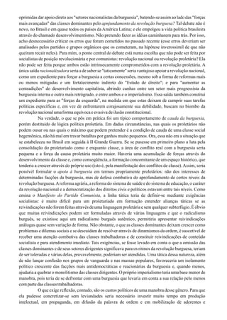 oprimidas dar apoio direto aos "setores nacionalistas da burguesia", batendo-se assim ao lado das "forças
mais avançadas" das classes dominantes pelo apnjundamento da revolução burguesa? Tal debate não é
novo, no Brasil e em quase todos os países da América Latina; e ele empolgou a vida política brasileira
através do chamado desenvolvimentismo. Não pretendo fazer as idéias caminharem para trás. Por isso,
acho desnecessário criticar os erros que foram cometidos no passado recente (esse erros deveriam ser
analisados pelos partidos e grupos orgânicos que os cometeram, na hipótese inverossímil de que não
queiram recair neles). Para mim, o ponto central do debate está numa escolha que não pode ser feita por
socialistas de posição revolucionária e por comunistas: revolução nacional ou revolução proletária? Ela
não pode ser feita porque ambos estão intrinsecamente comprometidos com a revolução proletária. A
única saída racionalizadora seria a de saber se "taticamente" seria vantajoso apoiar a revolução nacional,
como um expediente para forçar a burguesia a certas concessões, mesmo sob a forma de reformas mais
ou menos mitigadas e um fortalecimento indireto do "Estado de direito"; e para "aumentar as
contradições" do desenvolvimento capitalista, abrindo cunhas entre um setor mais progressista da
burguesia interna e outro mais retrógrado, e entre ambos e o imperialismo. Essa saída também constitui
um expediente para as "forças da esquerda", na medida em que estas deixam de cumprir suas tarefas
políticas específicas e, em vez de enfrentarem corajosamente sua debilidade, buscam no biombo da
revolução nacional uma forma equívoca e evasiva de ilusão constitucional.
Na verdade, o que se pôs em prática foi um típico comportamento de cauda da burguesia,
porém destituído de lógica política proletária. Em dadas circunstâncias, nas quais os proletários não
podem ousar ou nas quais o máximo que podem pretender é a condição de cauda de uma classe social
hegemônica, não há mal em travar batalhas por ganhos muito pequenos. Ora, essa não era a situação que
se estabeleceu no Brasil em seguida à II Grande Guerra. Se se pusesse em primeiro plano a luta pela
consolidação do proletariado como e enquanto classe, a área de conflito real com a burguesia seria
pequena e a força da causa proletária muito maior. Haveria uma acumulação de forças através do
desenvolvimento da classe e, como conseqüência, a formação concomitante de um espaço histórico, que
tenderia a crescer através do próprio uso (isto é, pela manifestação dos conflitos de classe).Assim, seria
possível formular o apoio à burguesia em termos propriamente proletários: não dos interesses de
determinadas facções da burguesia, mas de defesa combativa do aprofundamento de certos níveis da
revolução burguesa.Areforma agrária, a reforma do sistema de saúde e do sistema de educação, o caráter
da revolução nacional e a democratização dos direitos civis e políticos estavam entre tais níveis. Como
ensina o Manifesto do Partido Comunista, a linha tática teria de definir-se mediante exigências
socialistas: é muito difícil para um proletariado em formação entender alianças táticas se as
reivindicações não forem feitas através de uma linguagem proletária e sem qualquer subterfúgio. É óbvio
que muitas reivindicações podem ser formuladas através de várias linguagens e que o radicalismo
burguês, se existisse aqui um radicalismo burguês autêntico, permitiria apresentar reivindicações
análogas quase sem variação de forma. Não obstante, o que as classes dominantes deixam crescer como
problemas e dilemas sociais e se descuidam de resolver através de dinamismos da ordem, é suscetível de
receber uma atenção combativa das classes trabalhadoras e de constituir reivindicações de conteúdo
socialista e para atendimento imediato. Tais exigências, se fosse levado em conta o que a omissão das
classes dominantes e de seus setores dirigentes significava para os ritmos da revolução burguesa, teriam
de ser toleradas e várias delas, provavelmente, poderiam ser atendidas. Uma tática dessa natureza, além
de não lançar confusão nos grupos de vanguarda e nas massas populares, favoreceria um isolamento
político crescente das facções mais antidemocráticas e reacionárias da burguesia e, quando menos,
ajudaria a quebrar o monolitismo das classes dirigentes. O próprio imperialismo teria uma base menor de
manobra, pois teria de se defrontar com uma burguesia que levaria em conta a sua relação pelo menos
compartedasclassestrabalhadoras.
O que exige reflexão, contudo, são os custos políticos de uma manobra desse gênero. Para que
ela pudesse concretizar-se sem leviandades seria necessário investir muito tempo em produção
intelectual, em propaganda, em difusão da palavra de ordem e em mobilização de aderentes e
 