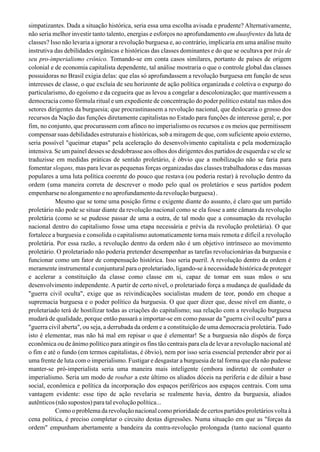 simpatizantes. Dada a situação histórica, seria essa uma escolha avisada e prudente? Alternativamente,
não seria melhor investir tanto talento, energias e esforços no aprofundamento em duasfrentes da luta de
classes? Isso não levaria a ignorar a revolução burguesa e, ao contrário, implicaria em uma análise muito
instrutiva das debilidades orgânicas e históricas das classes dominantes e do que se ocultava por trás de
seu pro-imperialismo crônico. Tomando-se em conta casos similares, portanto de países de origem
colonial e de economia capitalista dependente, tal análise mostraria o que o controle global das classes
possuidoras no Brasil exigia delas: que elas só aprofundassem a revolução burguesa em função de seus
interesses de classe, o que excluía de seu horizonte de ação política organizada e coletiva o expurgo do
particularismo, do egoísmo e da cegueira que as levou a congelar a descolonização; que mantivessem a
democracia como fórmula ritual e um expediente de concentração do poder político estatal nas mãos dos
setores dirigentes da burguesia; que procrastinassem a revolução nacional, que deslocaria o grosso dos
recursos da Nação das funções diretamente capitalistas no Estado para funções de interesse geral; e, por
fim, no conjunto, que procurassem com afinco no imperialismo os recursos e os meios que permitissem
compensar suas debilidades estruturais e históricas, sob a miragem de que, com suficiente apoio externo,
seria possível "queimar etapas" pela aceleração do desenvolvimento capitalista e pela modernização
intensiva. Se um painel desses se desdobrasse aos olhos dos dirigentes dos partidos de esquerda e se ele se
traduzisse em medidas práticas de sentido proletário, é óbvio que a mobilização não se faria para
fomentar slogans, mas para levar as pequenas forças organizadas das classes trabalhadoras e das massas
populares a uma luta política coerente do pouco que restava (ou poderia restar) à revolução dentro da
ordem (uma maneira correta de descrever o modo pelo qual os proletários e seus partidos podem
empenharsenoalongamentoenoaprofundamentodarevoluçãoburguesa).
Mesmo que se tome uma posição firme e exigente diante do assunto, é claro que um partido
proletário não pode se situar diante da revolução nacional como se ela fosse a ante câmara da revolução
proletária (como se se pudesse passar de uma a outra, de tal modo que a consumação da revolução
nacional dentro do capitalismo fosse uma etapa necessária e prévia da revolução proletária). O que
fortalece a burguesia e consolida o capitalismo automaticamente torna mais remota e difícil a revolução
proletária. Por essa razão, a revolução dentro da ordem não é um objetivo intrínseco ao movimento
proletário. O proletariado não poderia pretender desempenhar as tarefas revolucionárias da burguesia e
funcionar como um fator de compensação histórica. Isso seria pueril. A revolução dentro da ordem é
meramente instrumental e conjuntural para o proletariado, ligando-se à necessidade histórica de proteger
e acelerar a constituição da classe como classe em si, capaz de tomar em suas mãos o seu
desenvolvimento independente. A partir de certo nível, o proletariado força a mudança de qualidade da
"guerra civil oculta", exige que as reivindicações socialistas mudem de teor, pondo em cheque a
supremacia burguesa e o poder político da burguesia. O que quer dizer que, desse nível em diante, o
proletariado terá de hostilizar todas as criações do capitalismo; sua relação com a revolução burguesa
mudará de qualidade, porque então passará a importar-se em como passar da "guerra civil oculta" para a
"guerra civil aberta", ou seja, a derrubada da ordem e a constituição de uma democracia proletária. Tudo
isto é elementar, mas não há mal em repisar o que é elementar! Se a burguesia não dispôs de força
econômica ou de ânimo político para atingir os fins tão centrais para ela de levar a revolução nacional até
o fim e até o fundo (em termos capitalistas, é óbvio), nem por isso seria essencial pretender abrir por aí
uma frente de luta com o imperialismo. Fustigar e desgastar a burguesia de tal forma que ela não pudesse
manter-se pró-imperialista seria uma maneira mais inteligente (embora indireta) de combater o
imperialismo. Seria um modo de roubar a este último os aliados dóceis na periferia e de diluir a base
social, econômica e política da incorporação dos espaços periféricos aos espaços centrais. Com uma
vantagem evidente: esse tipo de ação revelaria se realmente havia, dentro da burguesia, aliados
autênticos (não supostos) para tal evolução política...
Como o problema da revolução nacional como prioridade de certos partidos proletários volta à
cena política, é preciso completar o circuito destas digressões. Numa situação em que as "forças da
ordem" empunham abertamente a bandeira da contra-revolução prolongada (tanto nacional quanto
 
