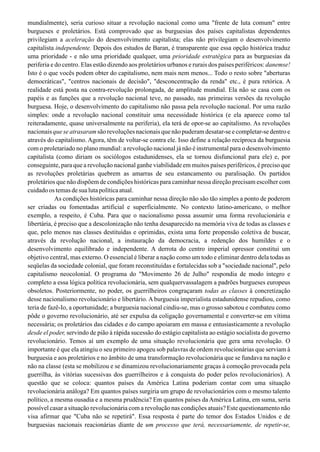 mundialmente), seria curioso situar a revolução nacional como uma "frente de luta comum" entre
burgueses e proletários. Está comprovado que as burguesias dos países capitalistas dependentes
privilegiam a aceleração do desenvolvimento capitalista; elas não privilegiam o desenvolvimento
capitalista independente. Depois dos estudos de Baran, é transparente que essa opção histórica traduz
uma prioridade - e não uma prioridade qualquer, uma prioridade estratégica para as burguesias da
periferia e do centro. Elas estão dizendo aos proletários urbanos e rurais dos países periféricos: danemse!
Isto é o que vocês podem obter do capitalismo, nem mais nem menos... Todo o resto sobre "aberturas
democráticas", "centros nacionais de decisão", "desconcentração da renda" etc., é pura retórica. A
realidade está posta na contra-revolução prolongada, de amplitude mundial. Ela não se casa com os
papéis e as funções que a revolução nacional teve, no passado, nas primeiras versões da revolução
burguesa. Hoje, o desenvolvimento do capitalismo não passa pela revolução nacional. Por uma razão
simples: onde a revolução nacional constituir uma necessidade histórica (e ela aparece como tal
reiteradamente, quase universalmente na periferia), ela terá de opor-se ao capitalismo. As revoluções
nacionais que se atrasaram são revoluções nacionais que não puderam desatar-se e completar-se dentro e
através do capitalismo. Agora, têm de voltar-se contra ele. Isso define a relação recíproca da burguesia
com o proletariado no plano mundial: a revolução nacional já não é instrumental para o desenvolvimento
capitalista (como diriam os sociólogos estadunidenses, ela se tornou disfuncional para ele) e, por
conseguinte, para que a revolução nacional ganhe viabilidade em muitos países periféricos, é preciso que
as revoluções proletárias quebrem as amarras de seu estancamento ou paralisação. Os partidos
proletários que não dispõem de condições históricas para caminhar nessa direção precisam escolher com
cuidado os temas de sua luta política atual.
As condições históricas para caminhar nessa direção não são tão simples a ponto de poderem
ser criadas ou fomentadas artificial e superficialmente. No contexto latino-americano, o melhor
exemplo, a respeito, é Cuba. Para que o nacionalismo possa assumir uma forma revolucionária e
libertária, é preciso que a descolonização não tenha desaparecido na memória viva de todas as classes e
que, pelo menos nas classes destituídas e oprimidas, exista uma forte propensão coletiva de buscar,
através da revolução nacional, a instauração da democracia, a redenção dos humildes e o
desenvolvimento equilibrado e independente. A derrota do centro imperial opressor constitui um
objetivo central, mas externo. O essencial é liberar a nação como um todo e eliminar dentro dela todas as
seqüelas da sociedade colonial, que foram reconstituídas e fortalecidas sob a "sociedade nacional", pelo
capitalismo neocolonial. O programa do "Movimento 26 de Julho" respondia de modo íntegro e
completo a essa lógica política revolucionária, sem qualquervassalagem a padrões burgueses europeus
obsoletos. Posteriormente, no poder, os guerrilheiros congraçaram todas as classes à concretização
desse nacionalismo revolucionário e libertário. A burguesia imperialista estadunidense repudiou, como
teria de fazê-Io, a oportunidade; a burguesia nacional cindiu-se, mas o grosso sabotou e combateu como
pôde o governo revolucionário, até ser expulsa da coligação governamental e converter-se em vítima
necessária; os proletários das cidades e do campo apoiaram em massa e entusiasticamente a revolução
desde el poder, servindo de pião à rápida sucessão do estágio capitalista ao estágio socialista do governo
revolucionário. Temos aí um exemplo de uma situação revolucionária que gera uma revolução. O
importante é que ela atingiu o seu primeiro apogeu sob palavras de ordem revolucionárias que serviam à
burguesia e aos proletários e no âmbito de uma transformação revolucionária que se fundava na nação e
não na classe (esta se mobilizou e se dinamizou revolucionariamente graças à comoção provocada pela
guerrilha, às vitórias sucessivas dos guerrilheiros e à conquista do poder pelos revolucionários). A
questão que se coloca: quantos países da América Latina poderiam contar com uma situação
revolucionária análoga? Em quantos países surgiria um grupo de revolucionários com o mesmo talento
político, a mesma ousadia e a mesma prudência? Em quantos países da América Latina, em suma, seria
possível casar a situação revolucionária com a revolução nas condições atuais? Este questionamento não
visa afirmar que "Cuba não se repetirá". Essa resposta é parte do temor dos Estados Unidos e de
burguesias nacionais reacionárias diante de um processo que terá, necessariamente, de repetir-se,
 
