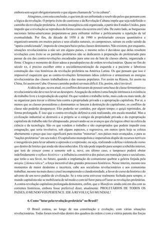 emborasemseguirobrigatoriamenteoquealgunschamamde"aviacubana".
Atingimos, com esta conclusão, o que tem de ser enfrentado e resolvido pelos que pensam com
a lógica da revolução. O próprio êxito do castrismo e da Revolução Cubana impõe que seja redefinido o
caminho da revolução proletária.Acontra-insurgência está organizada, a partir dos Estados Unidos, para
impedir que a revolução se reproduza da forma como ela ocorreu em Cuba. De outro lado, as burguesias
nacionais latino-americanas prepararam-se para enfrentar militar e politicamente a repetição de tal
eventualidade. Por fim, da década de 1950 à de 1980 o proletariado cresceu quantitativa e
organizativamente em muitos países e seus aliados naturais, os camponeses, saíram ou estão saindo da
"apatia condicionada", imposta de cima para baixo pelas classes dominantes. Não existem, por enquanto,
situações revolucionárias a não ser em alguns países, e mesmo neles é duvidoso que delas resultem
revoluções com êxito se os partidos proletários não se dedicarem à preparação do proletariado para
passar da era das contra-revoluções encadeadas para uma era de luta de classes aberta, organizada e
firme. Chegou o momento de dizer adeus a pseudopalavras de ordem revolucionárias. Quase no fim do
século xx, é preciso escolher entre a socialdemocratização da esquerda e a paciente e laboriosa
construção das vias históricas da revolução proletária na América Latina. Os que pensam que isso é
impossível esquecem que as contra-revoluções fermentam ódios coletivos e armazenam as energias
revolucionárias das classes trabalhadoras e das massas populares. Foi assim na Rússia, foi assim na
China, foi assim em Cuba. O nosso caminho poderá ser mais difícil. Ele, porém, não é inviável.
Aidéia de que, na era atual, os conflitos deixaram de possuir uma base de classe fermentativa e
revolucionária não deve nos levar ao desespero.Anegação da ordem é uma função intrínseca à existência
do trabalho livre e à reprodução do capital. Os que vendem o trabalho terão, mais cedo ou mais tarde, de
se organizar para travar a última luta contra a propriedade privada e a apropriação capitalista. Por aí, a
menos que as classes possuidoras e dominantes se lancem à destruição do capitalismo, os conflitos de
classe não poderão desaparecer. Eles poderão ser contidos, por algum tempo; e quiçá reprimidos, de
forma prolongada. É isso que a contra-revolução defensiva está realizando, em escala mundial. Mas a
civilização industrial se destruirá a si própria se o estágio da propriedade privada e da expropriação
capitalista do trabalho não for ultrapassado, preservando-se os avanços que ela logrou obter na esfera da
ciência e da tecnologia. São os que vendem o trabalho e são expropriados que podem impedir essa
estagnação, que seria involutiva, sob alguns aspectos, e regressiva, em outros (pois hoje se coloca
abertamente o preço que isso significará para muitas "minorias", nos países mais avançados, e para as
"nações proletárias" em seu todo). O capitalismo monopolista e imperialista dispõe de recursos terríveis
e inesgotáveis para levar adiante a opressão e a repressão, ou seja, realizando a defesa violenta do status
quo dentro de limites que ainda são desconhecidos. Ele não pode impedir para sempre a rebelião interior,
que terá de crescer como a semente sob a, neve, em último caso, e tampouco poderá obstar
indefinidamente o nifluxo histórico - a influência constritiva dos países em transição para o socialismo,
que terão a seu favor, no futuro, quando a implantação do comunismo quebrar a geleira forjada pela
miopia {{democrática", a força inexorável dos grandes processos históricos. Nesse ínterim, mesmo nos
momentos de maior desânimo e incerteza, cabe aos socialistas revolucionários e aos comunistas
trabalhar, mesmo na mais dura e cruel incompreensão e clandestinidade, a favor do curso da história e do
advento de um novo padrão de civilização. Se a rota certa estivesse realmente fechada para sempre, o
mundo capitalista não se mobilizaria de tal modo e com tal furor para cof!iurar as revoluções proletárias.
A contra-revolução capitalista prolongada demonstra, enfim, que o Manifesto ainda está em dia com as
correntes históricas, embora fosse preferível dizer, atualmente: PROLETÁRIOS DE TODOS OS
PAÍSES, O MUNDOVOS PERTENCE. IDE À REVOLUÇÃO MUNDIAL!
6. Como "lutarpela revolução proletária" no Brasil?
O Brasil contou, ao longo de sua constituição e evolução, com várias situações
revolucionárias. Todas foram resolvidas dentro dos quadros da ordem e com a vitória patente das forças
 
