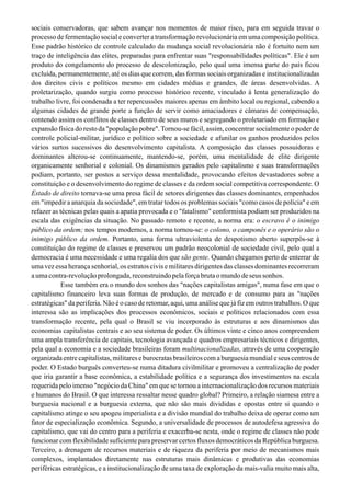 sociais conservadoras, que sabem avançar nos momentos de maior risco, para em seguida travar o
processo de fermentação social e converter a transformação revolucionária em uma composição política.
Esse padrão histórico de controle calculado da mudança social revolucionária não é fortuito nem um
traço de inteligência das elites, preparadas para enfrentar suas "responsabilidades políticas". Ele é um
produto do congelamento do processo de descolonização, pelo qual uma imensa parte do país ficou
excluída, permanentemente, até os dias que correm, das formas sociais organizadas e institucionalizadas
dos direitos civis e políticos mesmo em cidades médias e grandes, de áreas desenvolvidas. A
proletarização, quando surgiu como processo histórico recente, vinculado à lenta generalização do
trabalho livre, foi condenada a ter repercussões maiores apenas em âmbito local ou regional, cabendo a
algumas cidades de grande porte a função de servir como amaciadores e câmaras de compensação,
contendo assim os conflitos de classes dentro de seus muros e segregando o proletariado em formação e
expansão física do resto da "população pobre".Tornou-se fácil, assim, concentrar socialmente o poder de
controle policial-militar, jurídico e político sobre a sociedade e afunilar os ganhos produzidos pelos
vários surtos sucessivos do desenvolvimento capitalista. A composição das classes possuidoras e
dominantes alterou-se continuamente, mantendo-se, porém, uma mentalidade de elite dirigente
organicamente senhorial e colonial. Os dinamismos gerados pelo capitalismo e suas transformações
podiam, portanto, ser postos a serviço dessa mentalidade, provocando efeitos devastadores sobre a
constituição e o desenvolvimento do regime de classes e da ordem social competitiva correspondente. O
Estado de direito tornava-se uma presa fácil de setores dirigentes das classes dominantes, empenhados
em "impedir a anarquia da sociedade", em tratar todos os problemas sociais "como casos de polícia" e em
refazer as técnicas pelas quais a apatia provocada e o "fatalismo" conformista podiam ser produzidos na
escala das exigências da situação. No passado remoto e recente, a norma era: o escravo é o inimigo
público da ordem; nos tempos modernos, a norma tornou-se: o colono, o camponês e o operário são o
inimigo público da ordem. Portanto, uma forma ultraviolenta de despotismo aberto superpôs-se à
constituição do regime de classes e preservou um padrão neocolonial de sociedade civil, pelo qual a
democracia é uma necessidade e uma regalia dos que são gente. Quando chegamos perto de enterrar de
uma vez essa herança senhorial, os estratos civis e militares dirigentes das classes dominantes recorreram
aumacontra-revoluçãoprolongada,reconstruindopelaforçabrutaomundodeseussonhos.
Esse também era o mundo dos sonhos das "nações capitalistas amigas", numa fase em que o
capitalismo financeiro leva suas formas de produção, de mercado e de consumo para as "nações
estratégicas" da periferia. Não é o caso de retomar, aqui, uma análise que já fiz em outros trabalhos. O que
interessa são as implicações dos processos econômicos, sociais e políticos relacionados com essa
transformação recente, pela qual o Brasil se viu incorporado às estruturas e aos dinamismos das
economias capitalistas centrais e ao seu sistema de poder. Os últimos vinte e cinco anos compreendem
uma ampla transferência de capitais, tecnologia avançada e quadros empresariais técnicos e dirigentes,
pela qual a economia e a sociedade brasileiras foram multinacionalizadas, através de uma cooperação
organizada entre capitalistas, militares e burocratas brasileiros com a burguesia mundial e seus centros de
poder. O Estado burguês converteu-se numa ditadura civilmilitar e promoveu a centralização de poder
que iria garantir a base econômica, a estabilidade política e a segurança dos investimentos na escala
requerida pelo imenso "negócio da China" em que se tornou a internacionalização dos recursos materiais
e humanos do Brasil. O que interessa ressaltar nesse quadro global? Primeiro, a relação siamesa entre a
burguesia nacional e a burguesia externa, que não são mais divididas e opostas entre si quando o
capitalismo atinge o seu apogeu imperialista e a divisão mundial do trabalho deixa de operar como um
fator de especialização econômica. Segundo, a universalidade de processos de autodefesa agressiva do
capitalismo, que vai do centro para a periferia e exacerba-se nesta, onde o regime de classes não pode
funcionar com flexibilidade suficiente para preservar certos fluxos democráticos da República burguesa.
Terceiro, a drenagem de recursos materiais e de riqueza da periferia por meio de mecanismos mais
complexos, implantados diretamente nas estruturas mais dinâmicas e produtivas das economias
periféricas estratégicas, e a institucionalização de uma taxa de exploração da mais-valia muito mais alta,
 