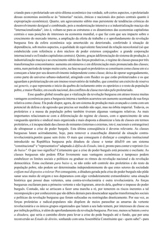 criando para o proletariado um sério dilema econômico (na verdade, sob certos aspectos, o proletariado
dessas economias assimila-se às "minorias" raciais, étnicas e nacionais dos países centrais quanto à
expropriação econômica). Quarto, um agravamento súbito mas persistente de tendências crônicas do
desenvolvimento desigual e combinado, pois a modernização intensiva e a industrialização maciça são
"internacionalizadas", isto é, voltam-se para as estruturas e os dinamismos das economias capitalistas
centrais e suas posições de interesses na economia mundial, o que faz com que seu impacto sobre o
crescimento do mercado interno, a ampliação da oferta de trabalho e o aprofundamento da revolução
burguesa fora da esfera econômica seja amortecido ou deteriorado, conferindo à situação de
dependência, sob muitos aspectos, a qualidade de equivalente funcional da relação neocolonial (só que
estabelecida com referência a dois núcleos de poder externos conjugados: a grande corporação
internacional e os Estados capitalistas centrais). Quinto, graças àdiferenciação do sistema de produção, à
industrialização maciça e ao crescimento súbito das forças produtivas, o regime de classes passa por três
transformações concomitantes: aumenta em números e em diferenciação mais pronunciada das classes;
entra, num período de tempo muito curto, na fase na qual os proletários se constituem como classe em si e
começam a lutar por seu desenvolvimento independente como classe; deixa de operar segregadamente,
como parte do universo urbano-industrial, atingindo com fluidez os que estão proletarizados e os que
aguardam a proletarização em um imenso reservatório de trabalho, que constitui um exército de reserva
sui generis, o que representa o início da quebra do isolamento entre os operários e o resto da população
pobre,emaiorfluidez,emescalanacional,dosconflitosdeclassemovidospeloproletariado.
Esse quadro global ressalta que a vitalização da revolução burguesa em atraso trouxe muitas
vantagens econômicas para a burguesia interna e também acarretou um aumento acentuado de sua força
relativa como classe. Ela pode dispor, agora, de um sistema de produção mais avançado e conta com um
potencial de defesa e de agressão que precisa ser medido não aqui, mas na órbita imperial. Todavia, os
proletários e a massa da população pobre também tiveram algumas vantagens relativas. As mais
importantes relacionam-se com a diferenciação do regime de classes, com o aparecimento de uma
vanguarda operária e sindical mais organizada e mais disposta a dinamizar a luta de classes em termos
proletários, e à incapacidade das classes do minantes (internas e externas, isto é, nacionais e estrangeiras)
de ultrapassar a crise do poder burguês. Esta última conseqüência é deveras relevante. As classes
burguesas lutam acirradamente, hoje, para remover a exacerbação ditatorial da situação contra-
revolucionária,porém quase sem êxito. O mais que conseguem é disfarçar o complexo institucional
introduzido na República burguesa pela ditadura de classe e tentar diluÍ10 em um sistema
"constitucional" e "representativo" adaptado à difêsa do Estado, isto é, pronto para conter e reprimir ((os
de baixo". O que isso significa? Certamente que a crise do poder burguês está presente e oscilante. As
classes burguesas não podem fIXar livremente suas vantagens econômicas e tampouco podem
estabelecer os limites sociais e políticos ou graduar os ritmos da revolução nacional e da revolução
democrática. Estas oscilaram para baixo e, se não estão sob controle dos proletários e do resto da
população pobre, não podem ser determinadas independentemente do que estes setores da sociedade
estfjam mal dispostos a tolerar. Por conseguinte, a ditadura gerada pela crise do poder burguês não pôde
sanar seus males de origem e nos deparamos com algo verdadeiramente extraordinário: uma situação
histórica que possui duas vertentes, uma contra-revolucionária e outra revolucionária. As forças
burguesas oscilaram para a primeira vertente e não lograram, através dela, quebrar o impasse do poder
burguês. Contudo, não se arriscam a fazer uma marcha a ré, por temerem os riscos inerentes a tal
recomposição e por conhecerem que são débeis demais para desencadear aquelas transformações sociais
e políticas da revolução burguesa que foram sufocadas ou restringidas drasticamente. Por sua vez, as
forças proletárias e radical-populares não dispõem de meios parasoltar as amarras da vertente
revolucionária e os únicos grupos organizados que lutam a seu lado temem, por interesses de classe ou
por inibição política, ir além do aprofundamento da revolução burguesa. Por isso, menos se batem contra
a ditadura, que seria o caminho direto para levar a crise do pode burguês até o fundo, que por uma
reconversão ao Estado de direito, sonhando com uma Assembléia Constituinte que - quem sabe? - para
 