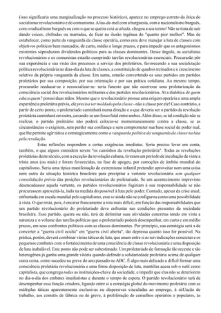 (isso significaria uma marginalização no processo histórico), aparece no emprego correto da ótica do
socialismo revolucionário e do comunismo.Alua-de-mel com a burguesia, com o nacionalismo burguês,
com o radicalismo burguês ou com o que se queira está acabada, chegou a seu termo! Não se trata de sair
dando coices, chifradas ou marradas, de ficar na ilusão ingênua do "quanto pior melhor". Mas de
estabelecer, çomo parte da vanguarda da classe operária, como esta deve manejar a luta de classes com
objetivos políticos bem marcados, de curto, médio e longo prazos, e para impedir que os antagonismos
existentes sóproduzam dividendos políticos para as classes dominantes. Desse ângulo, os socialistas
revolucionários e os comunistas estarão cumprindo tarefas revolucionárias essenciais. Procurarão pôr
sua experiência e sua visão dos processos a serviço dos proletários, favorecendo a sua socialização
política revolucionária no diaa-dia da luta de classes, a constituição de quadros treinados e o crescimento
seletivo da própria vanguarda da classe. Em suma, estarão convertendo os seus partidos em partidos
proletários por sua composição, por sua orientação e por sua prática cotidiana. Ao mesmo tempo,
procurarão reeducar-se e ressocializar-se: seria funesto que não ocorresse uma proletarização da
consciência social dos revolucionários militantes e dos partidos revolucionários. Aí a dialética de quem
educa quem? possui duas mãos. Mesmo que o revolucionário possua uma origem operária e uma ampla
experiência proletária prévia, ele precisa ser moldado pela classe - não a classe por ele! Caso contrário, a
partir de certo ponto, o proletariado caminhará numa direção e o que deveria ser o partido da revolução
proletária caminhará em outra, cavando-se um fosso fatal entre ambos.Além disso, se tal condição não se
realizar, o partido proletário não poderá colocar-se momentaneamente contra a classe, se as
circunstâncias o exigirem, sem perder sua confiança e sem comprometer sua base social de poder real,
que lhe permite agir tática e estrategicamente como a vanguarda política da vanguarda da classe na luta
pelarevolução.
Estas reflexões respondem a certas exigências imediatas. Seria preciso levar em conta,
também, o que alguns entendem serem "os caminhos da revolução proletária". Todas as revoluções
proletárias deste século, com a exceção da revolução cubana, tiveram um período de incubação de vinte a
trinta anos (ou mais) e foram favorecidas, na fase de apogeu, por comoções de âmbito mundial do
capitalismo. Seria uma típica manifestação de extremismo infantil pretender aproveitar nem uma coisa
nem outra da situação histórica brasileira para precipitar a vertente revolucionária sem qualquer
consolidação prévia das posições revolucionárias do proletariado. Se um acontecimento imprevisto
desencadeasse aquela vertente, os partidos revolucionários fugiriam à sua responsabilidade se não
procurassem aproveitá-Ia, indo na medida do possível à luta pelo poder. Contudo, apesar da crise atual,
enfrentada em escala mundial pelo capitalismo, esse se ainda não se configurou como uma possibilidade
à vista. O que resta, pois, é encarar francamente a rota mais difícil, em função das responsabilidades que
um partido revolucionário do proletariado deve enfrentar nas condições presentes da sociedade
brasileira. Esse partido, queira ou não, terá de delimitar suas atividades concretas tendo em vista a
natureza e o volume das tarefas políticas que o proletariado poderá desempenhar, em curto e em médio
prazos, em seus confrontos políticos com as classes dominantes. Por princípio, sua estratégia será a de
converter a "guerra civil oculta" em "guerra civil aberta", tão depressa quanto isso for possível. Na
prática, porém, deverá combinar várias táticas de luta, que unam entre si as reivindicações concretas e os
pequenos combates com o fortalecimento de uma consciência de classe revolucionária e uma disposição
de luta inabalável. Este ponto não pode ser subestimado. Um proletariado de formação tão recente e tão
heterogênea já ganha uma grande vitória quando defende a solidariedade proletária acima de qualquer
outra coisa, como sucedeu na greve do ano passado no ABC. É algo mais delicado e difícil formar uma
consciência proletária revolucionária e uma firme disposição de luta, mantêIas acesa sob o sutil cerco
capitalista, que congrega todas as instituições-chave da sociedade, e impedir que elas não se deteriorem
no dia-a-dia dos embates imediatistas e durante o tempo de espera. O partido revolucionário terá de
desempenhar essa função criadora, ligando entre si a estratégia global do movimento proletário com as
múltiplas táticas aparentemente exclusivas ou dispersivas vinculadas ao emprego, à sitUação de
trabalho, aos comitês de fábrica ou de greve, à proliferação de conselhos operários e populares, às
 