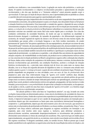 reuniões nos sindicatos e nas comunidades locais, à agitação em meios não proletários, e assim por
diante. O espírito revolucionário e o objetivo revolucionário precedem o aparecimento da situação
revolucionária e são eles que decidem se o "elemento subjetivo" estará presente quando surgir a
oportunidade. É claro que a re lação de forças é decisiva, mas a oportunidade pode ser perdida se a classe
eopartidonãoestiveremprontosparaagarraraoportunidadepelocabelo.
Qualquer que seja a impaciência dos revolucionários ou de uma vanguarda de classe proletária
extremamente consciente, eles podem preparar-se para a revolução, mas não podem forjar ao bel-prazer
a situação histórica revolucionária. Esta transcende a vontade dos agentes e depende de uma evolução
extremamente complexa. Por essa razão, Lenin afirmou que não se faz revolução por encomenda.Ao que
parece, a evolução da revolução proletária no Brasil parece subordinar-se a numerosos fatores que não
permitem vaticinar um caminho nem muito fácil nem muito rápido para a revolução. Em vista das
condições continentais da sociedade brasileira, do modo em que se manifesta na atualidade o
desenvolvimento desigual e combinado, do tamanho da população e da diferenciação regional da
economia, da variação regional do regime de classes e em diversas zonas de uma mesma região, das
circularidades que pesam sobre a revolução burguesa e seu forte resíduo reacionário, do estado
permanente de "guerra fria" dos países capitalistas e de sua superpotência, ativado por seu temor de uma
"desestabilização" iminente, de uma nação periférica tão estratégica para eles, da necessidade inexorável
de passar de um baixo para um alto potencial político de mobilização da luta de classes pelos proletários e
seus aliados, da necessidade também inexorável de modificar e aperfeiçoar os principais meios de luta
organizada do proletariado - os sindicatos e os partidos - e de infundir-Ihes um mínimo de capacidade de
atuação conjunta e de irredutibilidade revolucionária, de produzir novos conhecimentos teóricos sobre
as vias concretas da revolução proletária no Brasil e prognósticos seguros sobre a alteração das relações
de forças, dadas certas variações de conjuntura e de médio prazo, internas e externas, da descoberta das
técnicas revolucionárias que permitirão, nas condições brasileiras, acelerar a evolução da situação
histórica revolucionária etc., a previsão mais otimista terá de levar em conta mais ou menos duas
décadas, isso se as forças da esquerda deixarem de digladiar-se entre si e tomarem uma atitude mais
madura quanto a quem é o inimigo principal, a quem devem combater em primeiro lugar. Portanto, um
partido empenhado em programar as suas atividades como um meio de luta do proletariado deve
preparar-se para uma fase relativamente longa de "guerra civil oculta" (embora duas décadas
aproximadamente não sejam nada na duração histórica), o que permite um cálculo político de que terá
tempo (mais ou menos a metade do tempo indicado) para realizar sua aprendizagem, acumular forças e
ganhar base social, produzir conhecimentos teóricos de agitação, propaganda e de luta (inclusive à mão
armada), paraestarpronto e com probabilidades de aproveitar a situação revolucionária, se ela aparecer,
ou de ajudar a criá-Ia, a partir de uma fase mais avançada da "guerra civil oculta", se a história exigir
empurrõesdecisivoseoproletariado,umparteiro.
Tal cálculo político é feito com base na "experiência anterior", ou seja, levando em conta
evoluções transcorridas em determinados países, vistas através da dinâmica da sociedade de classes no
Brasil e naAmérica Latina.Ainda não se possui uma experiência (ou probabilidade de previsão) diversa.
Assim, é impossível antecipar-se qual vai ser o poder de desagregação dos países em transição para o
socialismo depois que eles encontrarem as bases para uma coexistência internacional homogênea e
cooperativa - e, principalmente, depois que eles atravessarem a fase dura da transição, que assustou os
setores não revolucionários do proletariado no Ocidente e as classes médias, em particular. Hoje o "cerco
capitalista" tem força relativa suficiente para desgastar os regimes socialistas em formação e em
expansão, para criar tensões entre esses regimes e, inclusive, para deformar seriamente o
desenvolvimento socialista, aumentando desproporcionalmente os investimentos não produtivos e
diminuindo sensivelmente os ritmos da construção do socialismo. Ora, é provável que em médio prazo
(aproximadamente, um quartel de século ou, no máximo, meio século) essa relação será invertida a favor
dos regimes socialistas. O desgaste caminhará, então, no sentido inverso. Pode-se pensar que à atual
rigidez autodefensiva do capitalismo se seguirá uma curta fase de exacerbação da contra-revolução e, em
 
